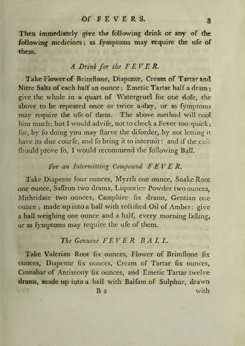 Then immediately give the following drink or any of the following medicines ; as fymptoms may require the ufe of them. A Drink for the FEVER. Take Flower of Brimhone, Diapente, Cream of Tartar and Nitre Salts of each half an ounce ; Emetic Tartar half a dram; give the whole in a quart of Watergruel for one dofe, the above to be repeated once or twice a-day, or as fymptoms may require the ufe of them. The above method will cool him much; but I would advife, not to check a Fever too quick; for, by fo doing you may flarve the diforder, by not letting it have its due courfe, and fo bring it to intermit: and if the cafe fliould prove fo, I would recommend the following Ball. For an Intermitting Compound FEVER. Take Diapente four ounces. Myrrh one ounce. Snake Root one ounce. Saffron two drams. Liquorice Powder two ounces, Mithridate two ounces, Camphire fix drams. Gentian one ounce ; made up into a ball with re6lified Oil of Amber; give a ball weighing one ounce and a half, every morning falling, or as fymptoms may require the ufe of them. The Genuine F EV E R BA L L. Take Valerian Root fix ounces. Flower of Brimltone fix ounces, Diapente fix ounces. Cream of Tartar fix ounces. Cinnabar of Antimony fix ounces, and Emetic Tartar twelve drams, made up into a ball with Balfam of Sulphur, drawn B 2 with