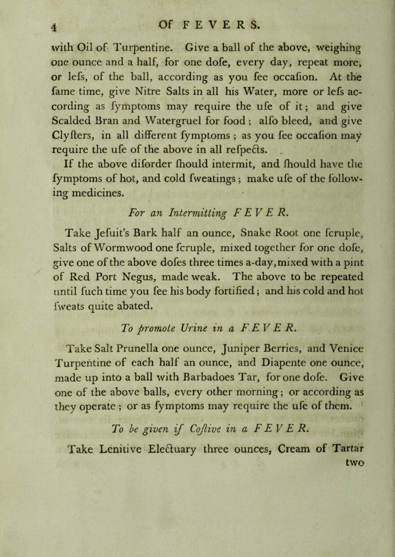 with Oil of- Turpentine. Give a ball of the above, weighing one ounce and a half, for one dofe, every day, repeat more, or lefs, of the ball, according as you fee occalion. At the fame time, give Nitre Salts in all his Water, more or lefs ac- cording as fymptoms may require the ufe of it; and give Scalded Bran and Watergruel for food ; alfo bleed, and give Clyfters, in all different fymptoms ; as you fee occafion may require the ufe of the above in all refpefts. . If the above diforder fhould intermit, and fhould have the fymptoms of hot, and cold fweatings; make ufe of the follow- ing medicines. For an Intermitting FEVER. Take Jefuit’s Bark half an ounce. Snake Root one fcruple. Salts of Wormwood one fcruple, mixed together for one dofe, give one of the above dofes three times a*day, mixed with a pint of Red Port Negus, made weak. The above to be repeated until fuch time you fee his body fortified; and his cold and hot fweats quite abated. To promote Urine in a F.EV E R. Take Salt Prunella one ounce, Juniper Berries, and Venice Turpentine of each half an ounce, and Diapente one ounce, made up into a ball with Barbadoes Tar, for one dofe. Give one of the above balls, every other morning; or according as they operate ; or as fymptoms may require the ufe of theml To be given if Cojlive in a F EV E R. Take Lenitive Eleduary three ounces, Cream of Tartar two