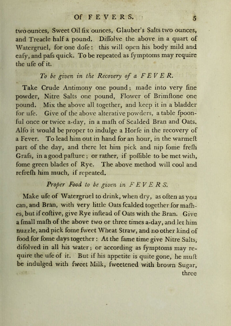 two ounces, Sweet Oil fix ounces, Glauber’s Salts two ounces, and Treacle half a pound. Diffolve the above in a quart of Watergruel, for one dofe: this will open his body mild and eafy, and pafs quick. To be repeated as fymptoms may require the ufe of it. To be given in the Recovery of a FEVER. Take Crude Antimony one pound; made into very fine powder. Nitre Salts one pound. Flower of Brimftone one pound. Mix the above all together, and keep it in a bladder for ufe. Give of the above alterative powders, a table fpoon- ful once or twice a-day, in a mafh of Scalded Bran and Oats. Alfo it would be proper to indulge a Horfe in the recovery of a Fever. To lead him out in hand for an hour, in the warmefl part of the day, and there let him pick and nip fome frefh Grafs, in a good paflure ; or rather, if poffible to be met with, fome green blades of Rye. The above method will cool and refrefh him much, if repeated. Proper Food to he given in FEVER S. Make ufe of Watergruel to drink, when dry, as often as you can, and Bran, with very little Oats fcalded together for mafh- es, but if coftive, give Rye inftead of Oats with the Bran. Give a fmall mafh of the above two or three times a-day, and let him nuzzle, and pick fome fweet Wheat Straw^ and no other kind of food for fome days together: At the fame time give Nitre Salts, difolved in all his water; or according as fymptoms may re- quire the ufe of it. But if his appetite is quite gone, he mull be indulged with fweet Milk, fweetened with brown Sugar, three