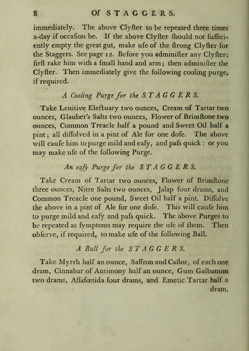 immediately. The above Clyfter to be repeated three times a-day if occafion be. If the above Clyfter fhould not fuffici- ently empty the great gut, make ufe of the ftrong Clyfter for the Staggers. Seepage 12. Before you adminifter any Clyfter; firft rake him with a fmall hand and arm; then adminifter the Clyfter. Then immediately give the following cooling purge, if required. A Cooling Purge for the STAGGERS. Take Lenitive EleOiuary two ounces. Cream of Tartar two ounces, Glauber’s Salts two ounces. Flower of Brimftone two ounces, Common Treacle half a pound and Sweet Oil half a pint; all diftolved in a pint of Ale for one dofe. The above will caufe him to purge mild and eafy, and pafs quick : or you may make ufe of the following Purge. An eafy Purge for the STAGGERS. Take Cream of Tartar two ounces. Flower of Brimftone three ounces. Nitre Salts two ounces. Jalap four drams, and Common Treacle one pound. Sweet Oil half a pint. Diflblve the above in a pint of Ale for one dofe. This will caufe him to purge mild and eafy and pafs quick. The above Purges to be repeated as fymptoms may require the ufe of them. Then obferve, if required, to make ufe of the following Ball. A Ball for the STAGGERS. Take Myrrh half an ounce. Saffron andCaftor, of each one dram. Cinnabar of Antimony half an ounce. Gum Galbanum two drams, Aflafoetida four drams, and Emetic Tartar half a dram.