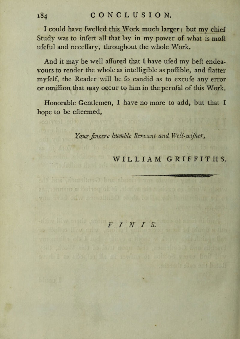 I could have fwelled this Work much larger; but my chief Study was to infert all that lay in my power of what is moft ufeful and necelTary, throughout the whole Work. And it may be well alTured that I have ufed my beft endea- vours to render the whole as intelligible as polTible, and flatter myfelf, the Reader will be fo candid as to excufe any error or omiflion that may occur to him in the perufal of this Work. Honorable Gentlemen, I have no more to add, but that I hope to be efteemed, Youx Jincexe humble Servant and Well-wijherf WILLIAM GRIFFITHS. FINIS.