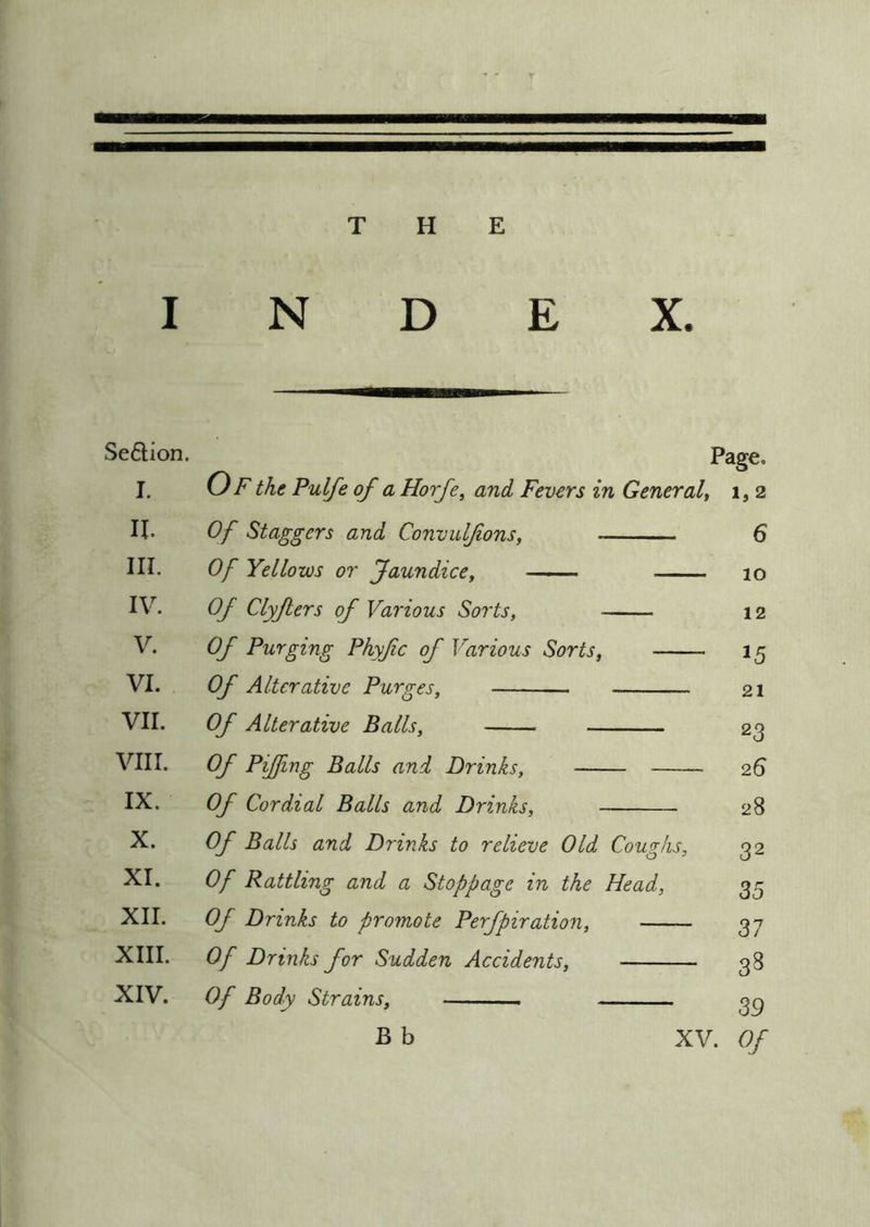 I N D E X. Seftion. Page, I. (j F the Pulfe of a Horfe, and Fevers in General, 1,2 II. Of Staggers and Convulfons, 6 III. Of Yellows or Jaundice, lO IV. Of Clyfers of Various Sorts, 12 V. Of Purging Phyfc of Various Sorts, 15 VI. Of Alterative Purges, 21 VII. Of Alterative Balls, 23 VIII. Of Pijfing Balls and Drinks, 26 IX. Of Cordial Balls and Drinks, 28 X. Of Balls and Drinks to relieve Old Coughs, 32 XI. Of Rattling and a Stoppage in the Head, 35 XII. Of Drinks to promote Perfpiration, 37 XIII. Of Drinks for Sudden Accidents, 33 XIV. Of Body Strains, 39 B b XV. Of