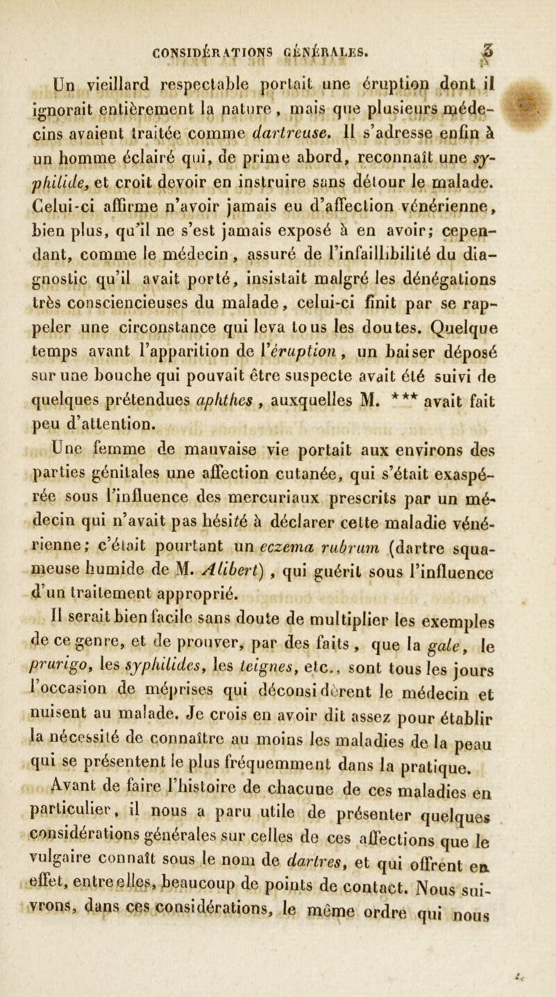 Un vieillard respectable portait une éruption dont il ignorait entièrement la nature, mais que plusieurs méde- cins avaient traitée comme dartreuse. Il s’adresse enfin à un homme éclairé qui, de prime abord, reconnaît une sy- philide, et croit devoir en instruire sans détour le malade. Celui-ci affirme n’avoir jamais eu d’afTeclion vénérienne, bien plus, qu’il ne s’est jamais exposé à en avoir; cepen- dant, comme le médecin , assuré de l’infaillibilité du dia- gnostic qu’il avait porté, insistait malgré les dénégations très consciencieuses du malade, celui-ci finit par se rap- peler une circonstance qui leva tous les doutes. Quelque temps avant l’apparition de Y éruption, un baiser déposé sur une bouche qui pouvait être suspecte avait été suivi de quelques prétendues aphjthes , auxquelles M. *** avait fait peu d’attention. Une femme de mauvaise vie portait aux environs des parties génitales une affection cutanée, qui s’était exaspé- rée sous l’influence des mercuriaux prescrits par un mé- decin qui n’avait pas hésité à déclarer cette maladie véné- rienne; c était pourtant un eczema rubrum (dartre squa- meuse humide de M. Alibert) , qui guérit sous l’influence d’un traitement approprié. fl serait bien lacile sans doute de multiplier les exemples de ce genre, et de prouver, par des faits, que la gâté, le piuiigo, les sypluUdcs, les teignes, etc., sont tous les jours l’occasion de méprises qui déconsidèrent le médecin et nuisent au malade. Je crois en avoir dit assez pour établir la nécessité de connaître au moins les maladies de la peau qui se présentent le plus fréquemment dans la pratique. Avant de faire l’histoire de chacune de ces maladies en particulier, il nous a paru utile de présenter quelques considérations générales sur celles de ces affections que le vulgaire connaît sous le nom de dartres, et qui offrent en effet, entre elles, beaucoup de points de contact. Nous sui- vrons, dans ces considérations, le même ordre qui nous