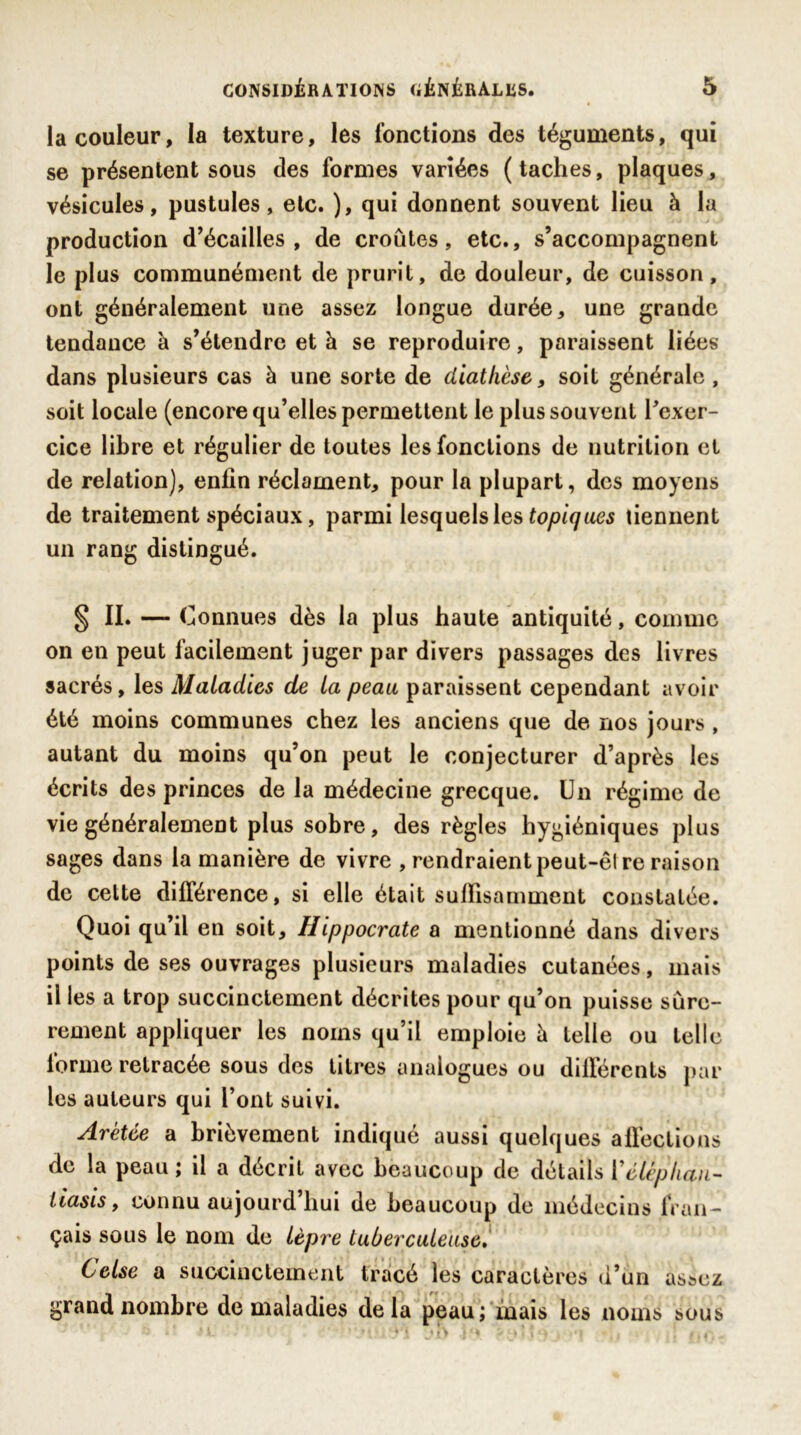 la couleur, la texture, les fonctions des téguments, qui se présentent sous des formes variées (taches, plaques, vésicules, pustules, etc. ), qui donnent souvent lieu à la production d’écailles , de croûtes, etc., s’accompagnent le plus communément de prurit, de douleur, de cuisson, ont généralement une assez longue durée, une grande tendance à s’étendre et à se reproduire, paraissent liées dans plusieurs cas à une sorte de diathèse, soit générale , soit locale (encore qu’elles permettent le plus souvent l'exer- cice libre et régulier de toutes les fonctions de nutrition et de relation), enfin réclament, pour la plupart, des moyens de traitement spéciaux, parmi lesquelles topiques tiennent un rang distingué. § II. - c onnues dès la plus haute antiquité, comme on en peut facilement juger par divers passages des livres sacrés, les Maladies de la peau paraissent cependant avoir été moins communes chez les anciens que de nos jours , autant du moins qu’on peut le conjecturer d’après les écrits des princes de la médecine grecque. Un régime de vie généralement plus sobre, des règles hygiéniques plus sages dans la manière de vivre , rendraient peut-êl re raison de cette différence, si elle était suffisamment constatée. Quoi qu’il en soit, Hippocrate a mentionné dans divers points de ses ouvrages plusieurs maladies cutanées, mais il les a trop succinctement décrites pour qu’on puisse sûre- rement appliquer les noms qu’il emploie à telle ou telle forme retracée sous des titres analogues ou différents par les auteurs qui l’ont suivi. Arétée a brièvement indiqué aussi quelques affections de la peau ; il a décrit avec beaucoup de détails Vélèphan- tiasis, connu aujourd hui de beaucoup de médecins fran- çais sous le nom de lèpre tuberculeuse. Celse a succinctement tracé les caractères d’un assez grand nombre de maladies delà peau; mais les noms sous