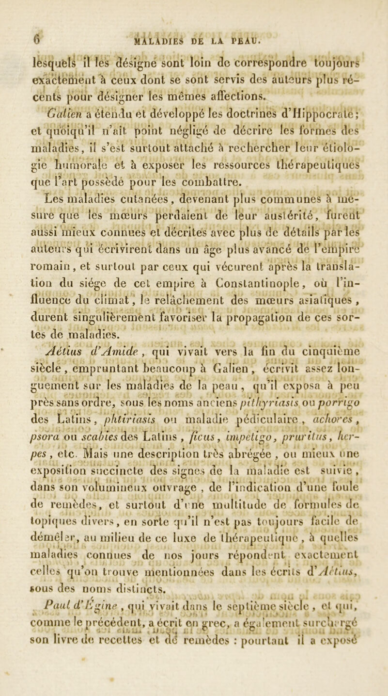 lesquels il les désigné sont loin de correspondre toujours exactement à ceux dont se sont servis des auteurs plus ré- cents pour désigner les mêmes affections. Galien a étendu et développé les doctrines d’Hippocrate; et quoiqu’il n’ait point négligé de décrire les formes des maladies, il s’est surtout attaché h rechercher leur étiolo- gie humorale et à exposer les ressources thérapeutiques que l’art possédé pour les combattre. Les maladies cutanées, devenant plus communes à me- sure que les mœurs perdaient de leur austérité, furent aussi mieux connues et décrites avec plus de détails parles auteurs qui écrivirent dans un âge plus avancé de rempire romain, et surtout par ceux qui vécurent après la transla- tion du siège de cet empire à Constantinople, où l’in— fluence du climat, le relâchement des mœurs asiatiques , durent singulièrement favoriser la propagation de ces sor- tes de maladies. Aélius d’Amide , qui vivait vers la fin du cinquième siècle, empruntant beaucoup à Galien, écrivit assez lon- guement sur les maladies de la peau , qu’il exposa à peu près sans ordre, sous les noms anciens pithyriasis ou porrigo des Latins, pntiriâsis ou maladie pédiculaire, achores, psdra ou scabîcs des Latins , ficus, impétigo, pruritus, her- pès , etc. Mais une description très abrégée , ou mieux une exposition succincte des signes de la maladie est suivie , dans son volumineux ouvrage , de l’indication d’une foule de remèdes, et surtout d’rne multitude de formules ae topiques divers, en sorte qu’il n’est pas toujours facile de démêler, au milieu de ce luxe de thérapeutique, à quelles maladies connues de nos jours répondent exactement celles qu’on trouve mentionnées dans les écrits d'Actiiis, sous des noms distincts. / • * • ■ » . Paul d’Egine , qui vivait dans le septième siècle , cl qui, comme le précédent, a écrit en grec, a également surchargé 1 . '» cDuü. : ü i v .P. ..j,. son livre de recettes et de remèdes : pourtaut il a exposé