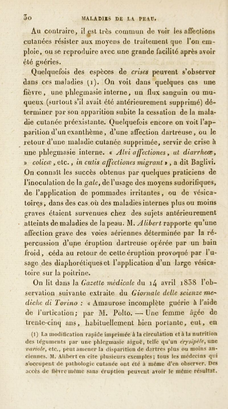 Au contraire, il est très commun de voir les affections cutanées résister aux moyens de traitement que l’on em- ploie, ou se reproduire avec une grande facilité après avoir été guéries. Quelquefois des espèces de crises peuvent s’observer dans ces maladies ^1). On voit dans quelques cas une fièvre, une phlegmasie interne, un flux sanguin ou mu- queux (surtout s’il avait été antérieurement supprimé) dé- terminer par son apparition subite la cessation de la mala- die cutanée préexistante. Quelquefois encore on voit l’ap- parition d’un exanthème , d’une affection dartreuse, ou le retour d’une maladie cutanée supprimée, servir de crise à une phlegmasie interne. « Alviaffection.es, ut diarrheœ, » colicce , etc., in cutis affectiones migrant », a dit Baglivi. On connaît les succès obtenus par quelques praticiens de l’inoculation de la gale, de l’usage des moyens sudorifiques, de l’application de pommades irritantes, ou de vésica- toires, dans des cas où des maladies internes plus ou moins graves étaient survenues chez des sujets antérieurement atteints de maladies de la peau. M. A liber t rapporte qu’une affection grave des voies aériennes déterminée par la ré- percussion d’une éruption dartreuse opérée par un bain froid, céda au retour de celte éruption provoqué par l’u- sage des diaphoniques et l’application d’un large vésica- toire sur la poitrine. On lit dans la Gazette médicale du i4 avril i858 l’ob- servation suivante extraite du Giornale delle scienze me- diche di Torino : « Amaurose incomplète guérie à faide de l’urtication; par M. Polto. — Une femme âgée de trente-cinq ans, habituellement bien portante, eut, en (1) La modification rapide imprimée à la circulation et à la nutrition des téguments par une phlegmasie aiguë, telle qu’un érysipèle, une -variole, etc., peut amener la disparition de dartres plus ou moins an- ciennes. M. Alihert en cite plusieurs exemples; tous les médecins qui s’occupent de pathologie cutanée ont été à même d’en observer. Des accès de fièvre même sans éruption peuvent avoir le même résultat.