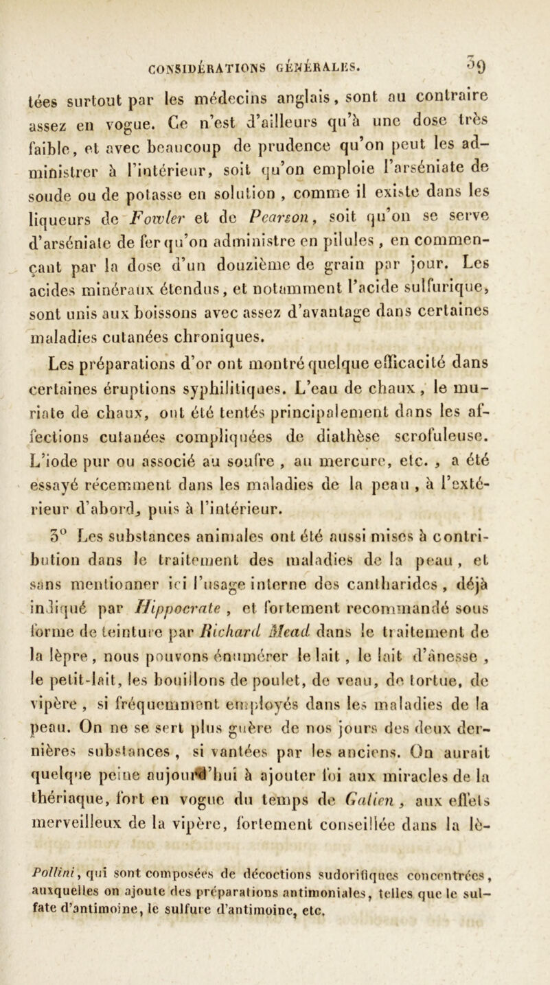 tées surtout par les médecins anglais, sont au contraire assez en vogue. Ce n’est d’ailleurs cju h une dose très faible, et avec beaucoup de prudence qu’on peut les ad- ministrer h l’intérieur, soit qu’on emploie l’arséniate de soude ou de potasse en solution , comme il existe dans les liqueurs de Fowler et de P canon, soit qu on se serve d’arséniale de fer qu’on administre en pilules, en commen- çant par la dose d’un douzième de grain par jour. Les acides minéraux étendus, et notamment l’acide sulfurique, sont unis aux boissons avec assez d’avantage dans certaines maladies cutanées chroniques. Les préparations d’or ont montré quelque efficacité dans certaines éruptions syphilitiques. L’eau de chaux, le mu- riate de chaux, ont été tentés principalement dans les af- fections cutanées compliquées de diathèse scrofuleuse. L’iode pur ou associé au soufre , au mercure, etc. , a été essayé récemment dans les maladies de la peau , à l’exté- rieur d’abord, puis à l’intérieur. 3° Les substances animales ont été aussi mises à contri- bution dans le traitement des maladies de la peau, et sans mentionner ici l’usage interne des cantharides, déjà indiqué par Hippocrate , et fortement recommandé sous tonne de teinture par Richard Mead dans ic traitement de la lèpre , nous pouvons énumérer le lait, le lait d’ànesse , le petit-lait, les bouillons de poulet, de veau, de tortue, de vipère, si fréquemment employés dans les maladies de la peau. On ne se sert plus guère de nos jours des deux der- nières substances , si vantées par les anciens. On aurait quelque peine aujourd'hui à ajouter foi aux miracles de la thériaque, fort en vogue du temps de Galien , aux effets merveilleux de la vipère, fortement conseillée dans la lè- Pollini, qui sont composées de décoctions sudorifiques concentrées, auxquelles on ajoute des préparations antimoniales, telles que le sul- fate d’antimoine, le sulfure d’antimoine, etc.