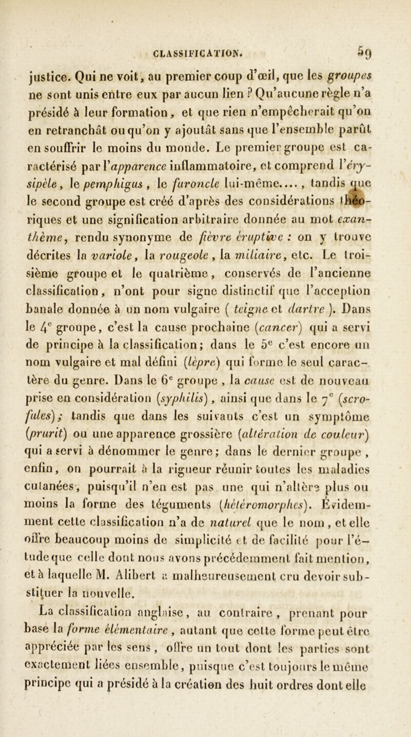 justice. Qui ne voit, au premier coup d’œil, que les groupes ne sont unis entre eux par aucun lien ? Qu’aucune règle n’a présidé à leur formation, et que rien n’empêcherait qu’on en retranchât ou qu’on y ajoutât sans que l’ensemble parut en souffrir le moins du monde. Le premier groupe est ca- ractérisé par Y apparence inflammatoire, et comprend Y éry- sipèle , le pcmphigus , le furoncle lui-même...., tandis que le second groupe est créé d’après des considérations théo- riques et une signification arbitraire donnée au mot exan- thème, rendu synonyme de fièvre éruptive: on y trouve décrites la variole, la rougeole , la miliaire, etc. Le troi- sième groupe et le quatrième, conservés de l’ancienne classification, n’ont pour signe distinctif que l’acception banale donnée à un nom vulgaire ( teigne et dartre ). Dans le 4e groupe, c’est la cause prochaine (cancer) qui a servi de principe à la classification ; dans le 5e c’est encore un nom vulgaire et mal défini [lèpre) qui forme le seul carac- tère du genre. Dans le 6e groupe , la cause est de nouveau prise en considération [syphilis), ainsi que dans le 7<: [scro- fules) ; tandis que dans les suivants c’est un symptôme [prurit) ou une apparence grossière [altération de couleur) qui a servi â dénommer le genre; dans le dernier groupe , enfin, on pourrait à la rigueur réunir toutes les maladies cutanées, puisqu’il n’en est pas une qui n’altère plus ou moins la forme des téguments [hétéromorphes). Evidem- ment cette classification 11’a de naturel que le nom, et elle offre beaucoup moins de simplicité 11 de facilité pour l’é- tude que celle dont nous avons précédemment fait mention, et à laquelle M. Alibert a malheureusement cru devoir sub- stituer la nouvelle. La classification anglaise, au contraire, prenant pour base la forme élémentaire , autant que cel te forme peut être appréciée par les sens, ofirc un tout dont les parties sont exactement liées ensemble, puisque c’est toujours le même principe qui a présidé â la création des huit ordres dont elle