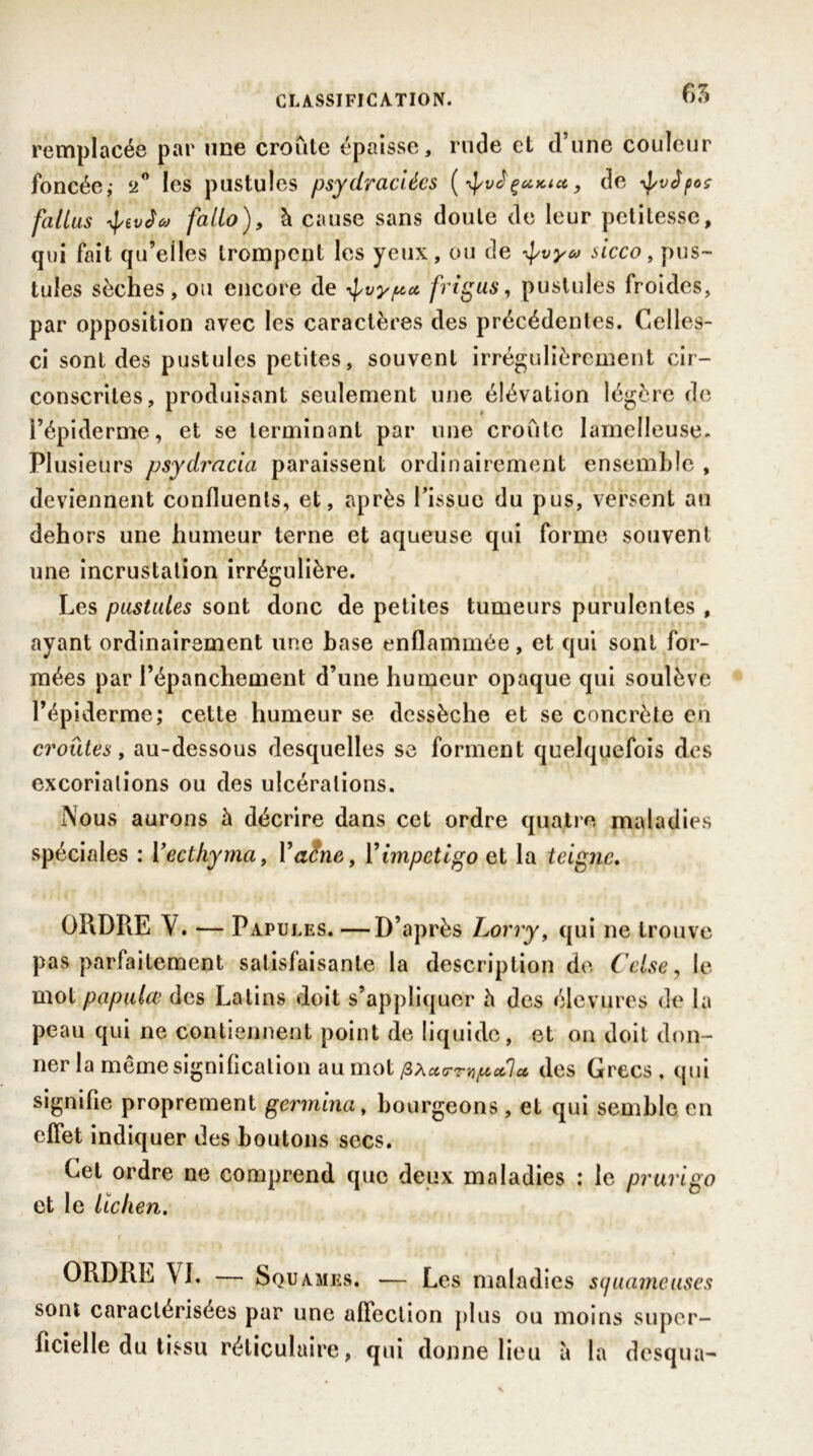 65 remplacée par une croule épaisse, rude et d’une couleur foncée; 2° les pustules psydraciécs (ÿvJçuKt*, de -^vêpoç faillis tyivèw fallo), à cause sans doute de leur petitesse, qui fait qu’eiles trompent les yeux, ou de ÿvy&> sicco, pus- tules sèches, ou encore de ^vy^ct frigus, pustules froides, par opposition avec les caractères des précédentes. Celles- ci sont des pustules petites, souvent irrégulièrement cir- conscrites, produisant seulement une élévation légère de l’épiderme, et se terminant par une croûte lamelleuse. Plusieurs psydracia paraissent ordinairement ensemble , deviennent confluents, et, après l’issue du pus, versent au dehors une humeur terne et aqueuse qui forme souvent une incrustation irrégulière. Les pustules sont donc de petites tumeurs purulentes , ayant ordinairement une hase enflammée, et qui sont for- mées par l’épanchement d’une humeur opaque qui soulève l’épiderme; cette humeur se dessèche et se concrète en croûtes, au-dessous desquelles se forment quelquefois des excoriations ou des ulcérations. Nous aurons à décrire dans cet ordre quatre maladies spéciales : Yectkyma, Y acné, Y impétigo et la teigne. ORDRE Y. — Papu les. —D’après Lorry, qui ne trouve pas parfaitement satisfaisante la description de Celse, le mot papulcv des Latins doit s’appliquer h des élevures de la peau qui ne contiennent point de liquide, et on doit don- ner la même signification au mot pxaTrupcfl» des Grecs, qui signifie proprement germina, bourgeons, et qui semble en effet indiquer des boutons secs. Cet ordre ne comprend que deux maladies ; le prurigo et le lichen. ORDRE VI. Squames. — Les maladies squameuses sont caractérisées par une affection plus ou moins super- ficielle du tissu réticulaire, qui donne lieu à la desqua-