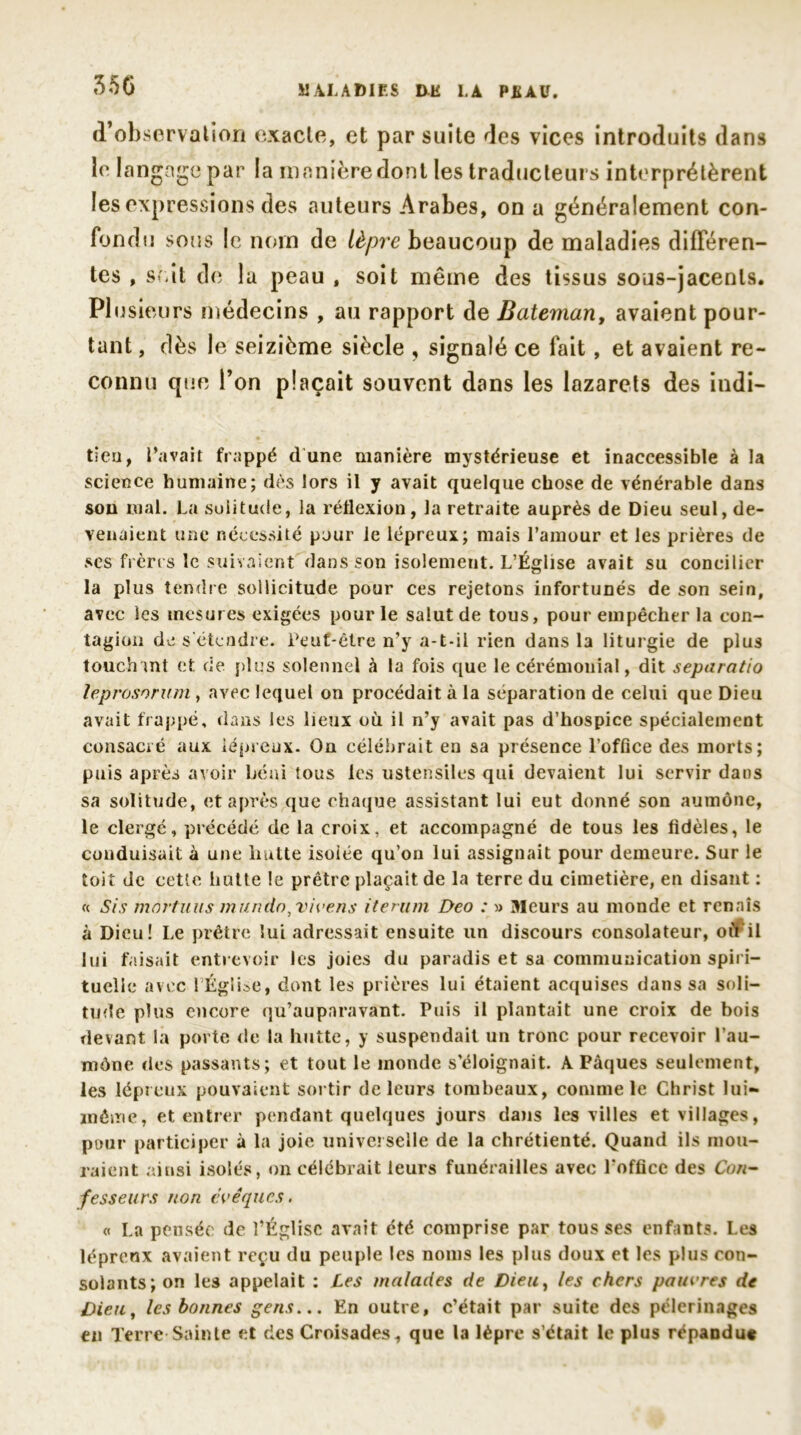 35C d’observation exacte, et par suite des vices introduits dans le langage par la manière dont les traducteurs interprétèrent les expressions des auteurs Arabes, on a généralement con- fondu sous le nom de lèpre beaucoup de maladies différen- tes , soit de la peau t soit même des tissus sous-jacents. Plusieurs médecins , au rapport de Bateman, avaient pour- tant , dès le seizième siècle , signalé ce fait, et avaient re- connu que Ton plaçait souvent dans les lazarets des indi- tieu, l’avait frappé d une manière mystérieuse et inaccessible à la science humaine; dès lors il y avait quelque chose de vénérable dans sou mal. La solitude, la réflexion, la retraite auprès de Dieu seul, de- venaient une nécessité pour le lépreux; mais l’amour et les prières de scs frères le suivaient dans son isolement. L’Église avait su concilier la plus tendre sollicitude pour ces rejetons infortunés de son sein, avec les mesures exigées pour le salut de tous, pour empêcher la con- tagion de s'étendre. Peut-être n’y a-t-il rien dans la liturgie de plus touchant et de plus solennel à la fois que le cérémonial, dit separatio leprosorum , avec lequel on procédait à la séparation de celui que Dieu avait frappé, dans les lieux où il n’y avait pas d’hospice spécialement consacré aux lépreux. On célébrait en sa présence l’office des morts; puis après avoir béni tous les ustensiles qui devaient lui servir dans sa solitude, et après que chaque assistant lui eut donné son aumône, le clergé, précédé de la croix, et accompagné de tous les fidèles, le conduisait à une hutte isoiée qu’on lui assignait pour demeure. Sur le toit de cette hutte le prêtre plaçait de la terre du cimetière, en disant : « Sis mnrtuus m un do, vive ns iterum Deo : » Meurs au monde et renais à Dieu! Le prêtre lui adressait ensuite un discours consolateur, où il lui faisait entrevoir les joies du paradis et sa coninmuication spiri- tuelle avec l Église, dont les prières lui étaient acquises dans sa soli- tude plus encore qu’auparavant. Puis il plantait une croix de bois devant la porte de la hutte, y suspendait un tronc pour recevoir l’au- mône des passants; et tout le inonde s’éloignait. A Pâques seulement, les lépreux pouvaient sortir de leurs tombeaux, comme le Christ lui- méiïie, et entrer pendant quelques jours dans les villes et villages, pour participer à la joie universelle de la chrétienté. Quand ils mou- raient ainsi isolés, on célébrait leurs funérailles avec l'office des Con- fesseurs non évêques. « La pensée de l’Église avait été comprise par tousses enfants. Les lépreux avaient reçu du peuple les noms les plus doux et les plus con- solants; on les appelait : Les malades de Dieu, les chers panures de Dieu, les bonnes gens... En outre, c’était par suite des pèlerinages en Terre Sainte et des Croisades, que la lèpre s’était le plus répandu*