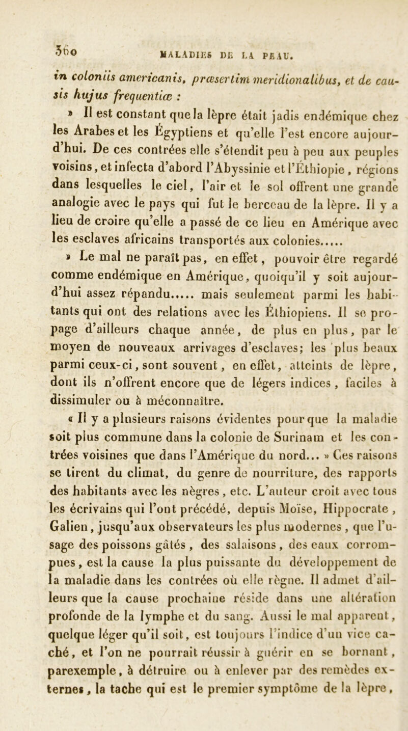 MALADIES DE LA PEAU. in coloniis amencanist prcesertim meridionalibus, et de eau- sis hujus frequentiœ : » Il est constant que la lèpre était jadis endémique chez les Arabes et les égyptiens et qu’elle l’est encore aujour- d hui. De ces contrées elle s’étendit peu h peu aux peuples voisins, et infecta d’abord l’Abyssinie et l’Éthiopie, régions dans lesquelles le ciel, l’air et le sol offrent une grande analogie avec le pays qui fut le berceau de la lèpre. Il y a lieu de croire qu’elle a passé de ce lieu en Amérique avec les esclaves alricains transportés aux colonies » Le mal ne paraît pas, en effet, pouvoir être regardé comme endémique en Amérique, quoiqu’il y soit aujour- d’hui assez répandu mais seulement parmi les habi- tants qui ont des relations avec les Éthiopiens. Il se pro- page d’ailleurs chaque année, de plus en plus, par le moyen de nouveaux arrivages d’esclaves; les plus beaux parmi ceux-ci, sont souvent, en effet, atteints de lèpre, dont ils n’offrent encore que de légers indices , faciles à dissimuler ou à méconnaître. « Il y a plnsieurs raisons évidentes pour que la maladie soit plus commune dans la colonie de Surinam et les con * trées voisines que dans l’Amérique du nord... » Ces raisons se tirent du climat, du genre de nourriture, des rapports des habitants avec les nègres , etc. L’auteur croit avec tous les écrivains qui l’ont précédé, depuis Moïse, Hippocrate , Galien, jusqu’aux observateurs les plus modernes, que l’u- sage des poissons gâtés , des salaisons , des eaux corrom- pues , est la cause la plus puissante du développement de la maladie dans les contrées où elle règne. Il admet d’ail- leurs que la cause prochaine réside dans une altération profonde de la lymphe et du sang. Aussi le mal apparent, quelque léger qu’il soit, est toujours l’indice d’un vice ca- ché, et l’on ne pourrait réussir à guérir en se bornant, parexemple, à détruire ou à enlever par des remèdes ex- ternes, la tache qui est le premier symptôme de la lèpre,