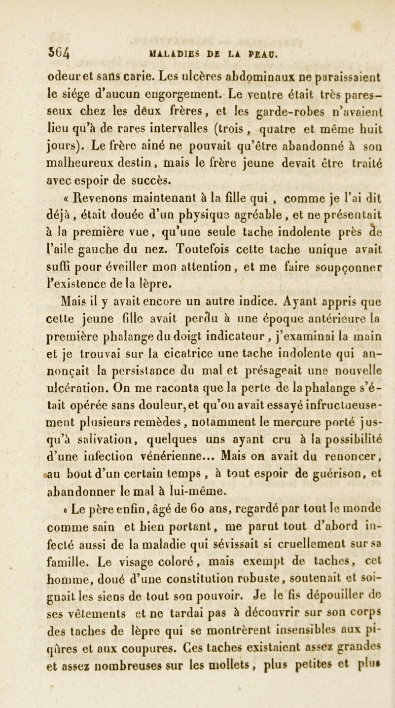 odeuret sans carie. Les ulcères abdominaux ne paraissaient le siège d'aucun engorgement. Le ventre était très pares- seux chez les dèux frères, et les garde-robes n'avaient lieu qu’à de rares intervalles (trois, quatre et même huit jours). Le frère ainé ne pouvait qu’être abandonné à son malheureux destin, mais le frère jeune devait être traité avec espoir de succès. « Revenons maintenant à la fille qui , comme je l’ai dit déjà , était douée d’un physique agréable, et ne présentait à la première vue, qu’une seule tache indolente près de l’aile gauche du nez. Toutefois cette tache unique avait suffi pour éveiller mon attention, et me faire soupçonner l’existence de la lèpre. Mais il y avait encore un autre indice. Ayant appris que cette jeune fille avait perdu à une époque antérieure la première phalange du doigt indicateur, j’examinai la main et je trouvai sur la cicatrice une tache indolente qui an- nonçait la persistance du mal et présageait une nouvelle ulcération. On me raconta que la perte de la phalange s’é- tait opérée sans douleur,et qu’on avait essayé infructueuse- ment plusieurs remèdes , notamment le mercure porté jus- qu’à salivation, quelques uns ayant cru à la possibilité d’une infection vénérienne... Mais on avait du renoncer, au bout d’un certain temps , à tout espoir de guérison, et abandonner le mal à lui-même. « Le père enfin, âgé de 60 ans, regardé par tout le monde comme sain et bien portant, me parut tout d’abord in- fecté aussi de la maladie qui sév issait si cruellement sur sa famille. Le visage coloré, mais exempt de taches, cet homme, doué d’une constitution robuste, soutenait et soi- gnait les siens de tout son pouvoir. Je le fis dépouiller de ses vêtements et ne tardai pas à découvrir sur son corps des taches de lèpre qui se montrèrent insensibles aux pi- qûres et aux coupures. Ces taches existaient assez grandes et assez nombreuses sur les mollets, plus petites et plu»