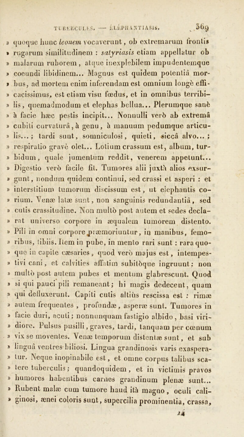 TL KKIYCULKS. ii L ii P H A N TIÀ S J S. » quoque hune leonem vocaverunt, oh extremarum frontis * rugarum similitudinem : satyriasis etiam appellatur ob » malarum ruborem, atque inexplebilem impudentemque » cocundi Iibidinem... Magnus est quîdem poientia mor- v bus, ad mortem enim inferendam est omnium longé efïi- » cacissimus, est etiam visu foedus, et in omnibus terribi- » lis, quemadmodum et elephas bellua... Plerumque sanè » à facie liæc pestis incipit... Nonnulli verb ab extremâ » cubili curvaturâ,à genu, à manuum pedumque articu- » lis...; tardi sunt, somniculosi, quieti, siccâ alvo... ; » respiralio gravé olet... Lotium crassum est, album, tur- » bidum, quale jumenlum reddit, venerem appelunt... » Digestio verb facile fit. Tumores alii juxté alios exsur- » gunt, nondum quidem continui, sed crassi et asperi : et » inlerstitium tumorum discissum est, ut eiephantis co- » rium. Venæ latæ sunt, non sanguinis redundanliâ, sed » cutis crassitudine. Non multo post autem et sedes decla- » rat universo corpore in æqualem tumorem distento. » Pili iin omni corpore jnæmoriuntur, in manibus, femo- » ribus, tibiis. Item in pube, in menlo rari sunt : raraquo- » que in capite cæsaries 9 quod verb majus est, intempes* » tivi cani, et calvities affatim subilbque ingruunt ; non » multo post autem pubes et mentum glabrescunt. Quod » si qui pauci pili remaneant ; hi magis dedecent, quam » qui defluxerunt. Gapiti cutis altiùs rescissa est : rimæ » autem frequentes , profundae, asperæ sunt. Tumores in » facie duri, acuti; nonnunquam fastigio albido, basi viri- » diore. Pulsus pusilli, graves, tardi, tanquam per ccenum » vix se moventes. Venæ temporum distentæ sunt, et sub » linguâ ventres-biiiosi. Lingua grandinosis varis exaspéra- » tur. Neque inopinabile est, et omne corpus talibus sca- » tere tuberculis ; quandoquidem , et in viclimis pravos » huraores habentibus carnes grandinum plenæ sunt... » Piubent malæ cum tumore liaud ità magno , oculi cali- » ginosi, ænei coloris sunt, supercilia prominentia, crassa.