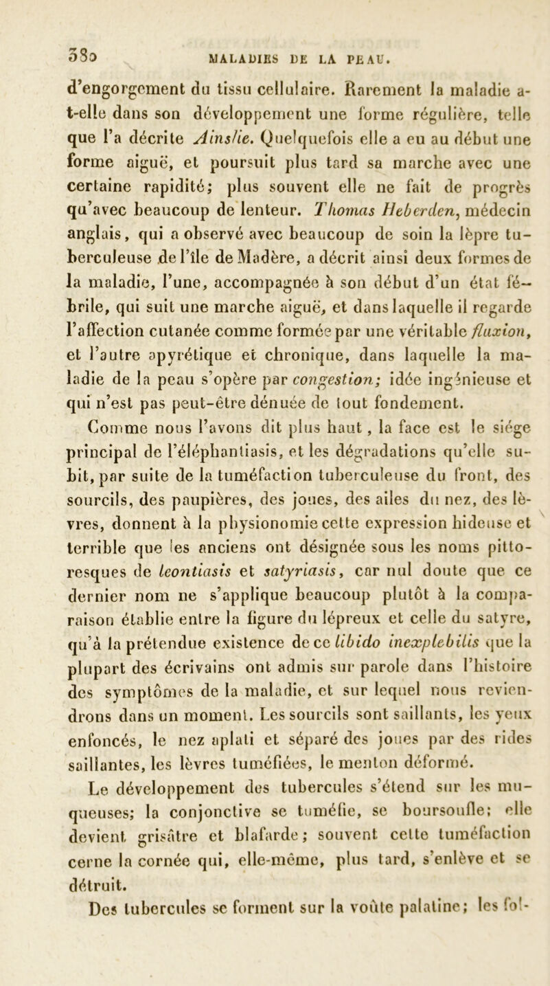 5So d’engorgement du tissu cellulaire. Rarement la maladie a- t-elle dans son développement une forme régulière, telle que l’a décrite Ainslie. Quelquefois elle a eu au début une forme aiguë, et poursuit plus tard sa marche avec une certaine rapidité; plus souvent elle ne fait de progrès qu’avec beaucoup de lenteur. Thomas Htberden, médecin anglais, qui a observé avec beaucoup de soin la lèpre tu- berculeuse défilé de Madère, a décrit ainsi deux formes de la maladie, l’une, accompagnée à son début d’un état fé- brile, qui suit une marche aiguë, et dans laquelle il regarde l’affection cutanée comme formée par une véritable fluxion, et l’autre apyrétique et chronique, dans laquelle la ma- ladie de la peau s’opère par congestion; idée ingénieuse et qui n’est pas peut-être dénuée de lout fondement. Comme nous l’avons dit plus haut, la face est le siège principal de l’éléphantiasis, et les dégradations qu’elle su- bit, par suite de la tuméfaction tuberculeuse du front, des sourcils, des paupières, des joues, des ailes du nez, des lè- vres, donnent à la physionomie celte expression hideuse et terrible que les anciens ont désignée sous les noms pitto- resques de leontiasis et satyriasis, car nul doute que ce dernier nom ne s’applique beaucoup plutôt à la compa- raison établie entre la figure du lépreux et celle du satyre, qu’à la prétendue existence decq libido incxplebilis que la plupart des écrivains ont admis sur parole dans l’histoire des symptômes de la maladie, et sur lequel nous revien- drons dans un moment. Les sourcils sont saillants, les yeux enfoncés, le nez aplati et séparé des joues par des rides saillantes, les lèvres tuméfiées, le menton déformé. Le développement des tubercules s’étend sur les mu- queuses; la conjonctive se tuméfie, se boursoufle; elle devient grisâtre et blafarde ; souvent celte tuméfaction cerne la cornée qui, elle-même, plus tard, s’enlève et se détruit. Des tubercules se forment sur la voûte palatine; les fo>