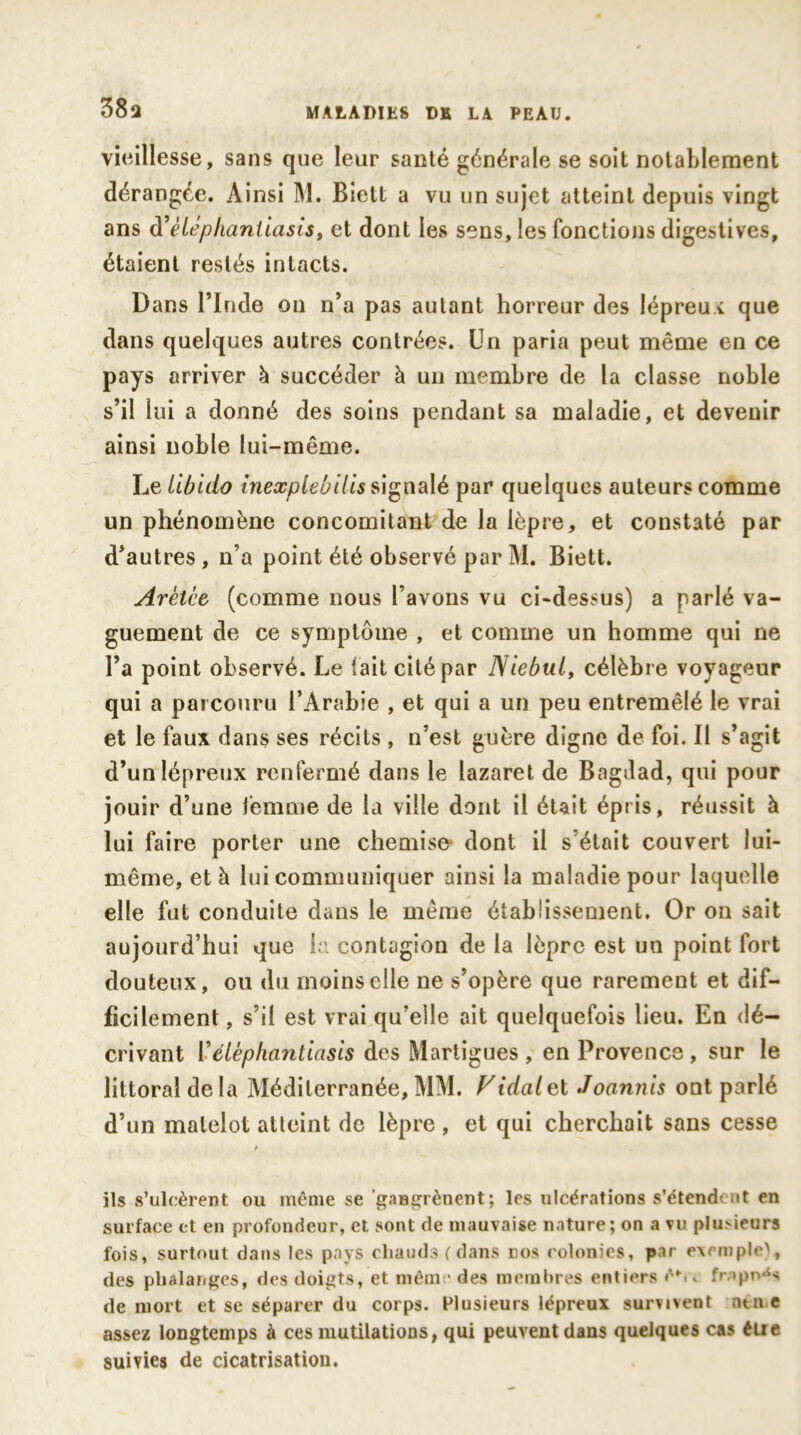 38a vieillesse, sans que leur santé générale se soit notablement dérangée. Ainsi M. Biett a vu un sujet atteint depuis vingt ans d’ètéphanliasis, et dont les sens, les fonctions digestives, étaient restés intacts. Dans l’Inde on n’a pas autant horreur des lépreux que dans quelques autres contrées. Un paria peut même en ce pays arriver h succéder à un membre de la classe noble s’il lui a donné des soins pendant sa maladie, et devenir ainsi noble lui-même. Le libido inexplebilis signalé par quelques auteurs comme un phénomène concomitant de la lèpre, et constaté par d’autres, n’a point été observé par M. Biett. Arètce (comme nous l’avons vu ci-dessus) a parlé va- guement de ce symptôme , et comme un homme qui ne l’a point observé. Le (ait cité par Niebul, célèbre voyageur qui a parcouru l’Arabie , et qui a un peu entremêlé le vrai et le faux dans ses récits , n’est guère digne de foi. Il s’agit d’un lépreux renfermé dans le lazaret de Bagdad, qui pour jouir d’une femme de la ville dont il était épris, réussit à lui faire porter une chemise dont il s était couvert lui- même, et à lui communiquer ainsi la maladie pour laquelle elle fut conduite dans le même établissement. Or on sait aujourd’hui que la contagion de la lèpre est un point fort douteux, ou du moins elle ne s’opère que rarement et dif- ficilement , s’il est vrai qu’elle ait quelquefois lieu. En dé- crivant Y élèphantiasis des Martigues , en Provence , sur le littoral delà Méditerranée,MM. Vidalvl Joannis ont parlé d’un matelot atteint de lèpre , et qui cherchait sans cesse / ils s’ulcèrent ou même se ’gaBgrènent ; les ulcérations s’étendent en surface et en profondeur, et sont de mauvaise nature; on a vu plusieurs fois, surtout dans les pays chauds (dans dos colonies, par exemple), des phalanges, des doigts, et même des membres entiers ê*.. frappé de mort et se séparer du corps. Plusieurs lépreux survixent rune assez longtemps à ces mutilations, qui peuvent dans quelques cas élie suivies de cicatrisation.