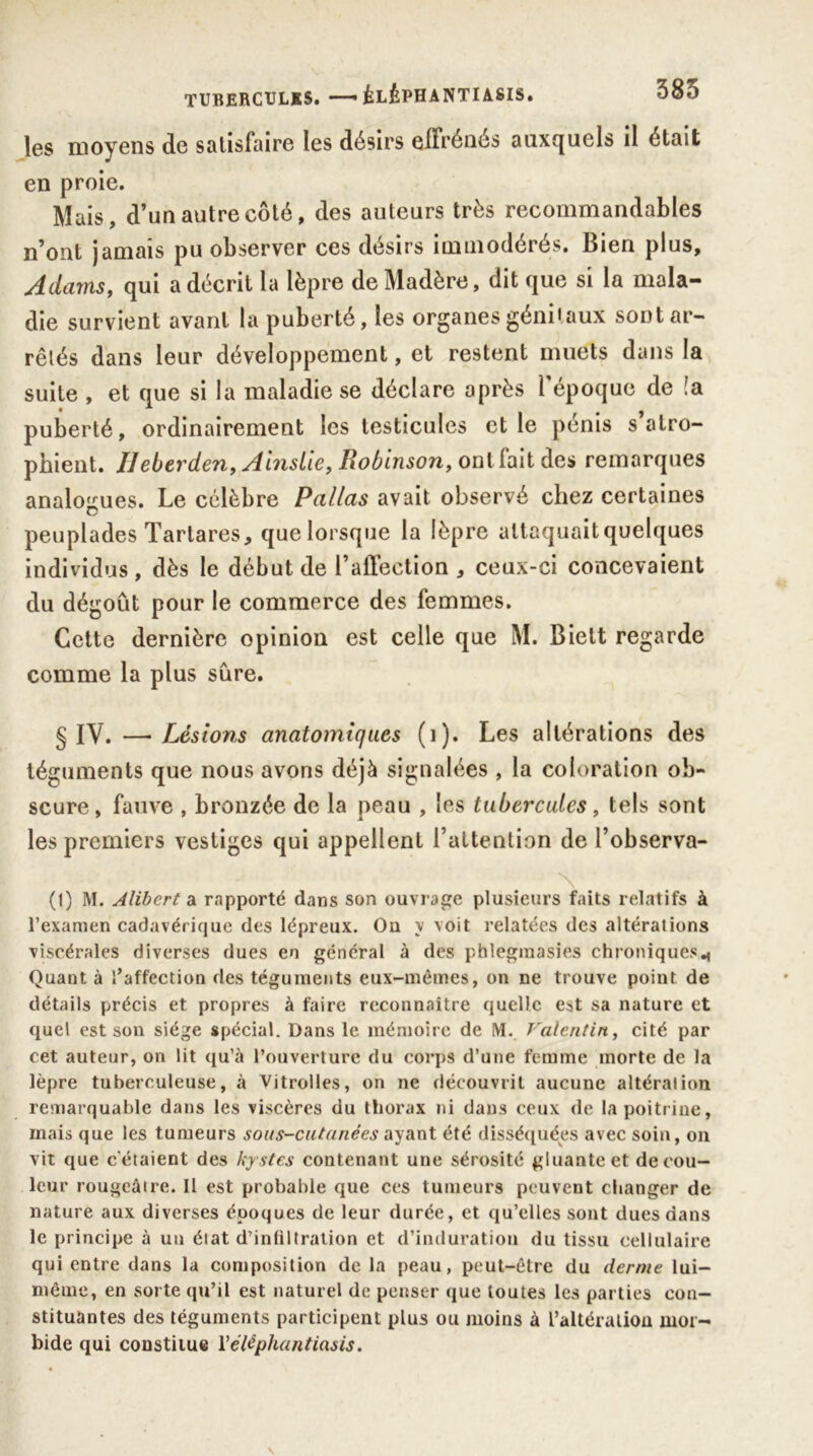 les moyens de satisfaire les désirs effrénés auxquels il était en proie. Mais, d’un autre côté, des auteurs très recommandables n’ont jamais pu observer ces désirs immodérés. Bien plus, Adams, qui a décrit la lèpre de Madère, dit que si la mala- die survient avant la puberté, les organes génitaux sont ar- rêtés dans leur développement, et restent muets dans la suite , et que si la maladie se déclare après l’époque de !a puberté, ordinairement les testicules et le pénis s atro- phient. IJeberden, Ainsiie, Robinson, ont lait des remarques analogues. Le célèbre Pallas avait observé chez certaines peuplades Tartares, que lorsque la lèpre attaquait quelques individus, dès le début de l’affection, ceux-ci concevaient du dégoût pour le commerce des femmes. Cette dernière opinion est celle que M. Bielt regarde comme la plus sûre. § IV. —Lésions anatomiques (i). Les altérations des téguments que nous avons déjà signalées , la coloration ob- scure, fauve , bronzée de la peau , les tubercules, tels sont les premiers vestiges qui appellent l’attention de l’observa- \ (1) M. Alibert a rapporté dans son ouvrage plusieurs faits relatifs à l’examen cadavérique des lépreux. Ou y voit relatées des altérations viscérales diverses dues en général à des pblegraasies chroniques., Quant à l’affection des téguments eux-mèmes, on ne trouve point de détails précis et propres à faire reconnaître quelle est sa nature et quel est son siège spécial. Dans le mémoire de M. Valentin, cité par cet auteur, on lit qu’à l’ouverture du corps d’une femme morte de la lèpre tuberculeuse, à Vitrolles, on ne découvrit aucune altération remarquable dans les viscères du thorax ni dans ceux de la poitrine, mais que les tumeurs sous-cutanées ayant été disséquées avec soin, on vit que c'étaient des kystes contenant une sérosité gluante et de cou- leur rougeâtre. Il est probable que ces tumeurs peuvent changer de nature aux diverses époques de leur durée, et qu’elles sont dues dans le principe à un état d’infiltration et d’induration du tissu cellulaire qui entre dans la composition de la peau, peut-être du derme lui- même, en sorte qu’il est naturel de penser que toutes les parties con- stituantes des téguments participent plus ou moins à l’altération mor- bide qui constitue Yéléphantiasis.