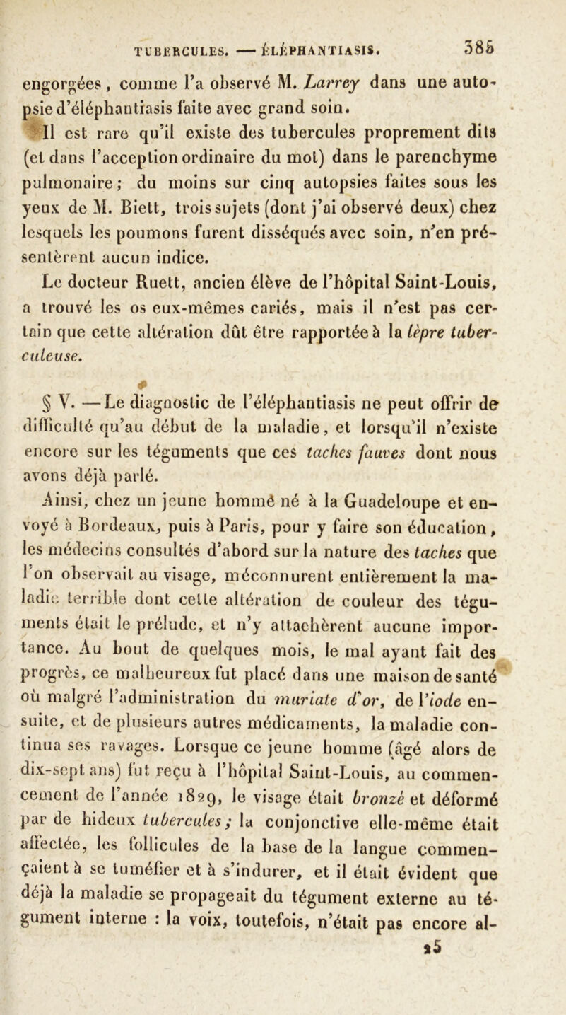 engorgées, comme l’a observé M. Larrey dans une auto- psie d’éléphantiasis faite avec grand soin. Il est rare qu’il existe des tubercules proprement dits (et dans l’acception ordinaire du mol) dans le parenchyme pulmonaire ; du moins sur cinq autopsies faites sous les yeux de M. Biett, trois sujets (dont j’ai observé deux) chez lesquels les poumons furent disséqués avec soin, n’en pré- sentèrent aucun indice. Le docteur Ruett, ancien élève de l’hôpital Saint-Louis, a trouvé les os eux-mêmes cariés, mais il n’est pas cer- tain que cette altération dût être rapportée à la lèpre tuber- culeuse. * § V. —Le diagnostic de l’éléphantiasis ne peut offrir de difficulté qu’au début de la maladie, et lorsqu’il n’existe encore sur les téguments que ces taches fauves dont nous avons déjà parlé. Ainsi, chez un jeune hornmê né à la Guadeloupe et en- voyé à Bordeaux, puis à Paris, pour y faire son éducation, les médecins consultés d’abord sur la nature des taches que I on observait au visage, méconnurent entièrement la ma- ladie terrible dont celle altération de couleur des tégu- ments élail le prélude, et n’y attachèrent aucune impor- tance. Au bout de quelques mois, le mal ayant fait des progrès, ce malheureux fut placé dans une maison de santé où malgré l’administration du muriate d'or, de Y iode en- suite, et de plusieurs autres médicaments, la maladie con- tinua ses ravages. Lorsque ce jeune homme (âgé alors de dix-sept ans) lut reçu h 1 hôpital Saint-Louis, au commen- cement de l’année 1829, le visage était bronzé et déformé par de hideux tubercules; la conjonctive elle-même était allectée, les tollicules de la base de la langue commen- çaient à se tuméfier et à s indurer, et il était évident que déjà la maladie se propageait du tégument externe au té- gument interne : la voix, toutefois, n’était pas encore al- *5