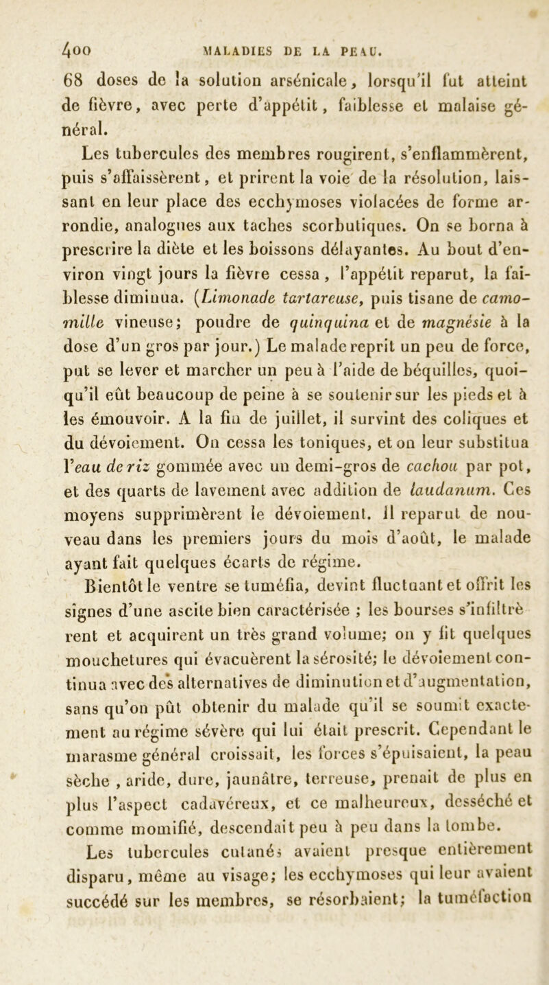 68 doses de ia solution arsenicale, lorsqu'il fut atteint de fièvre, avec perte d’appétit, faiblesse et malaise gé- néral. Les tubercules des membres rougirent, s’enllammërent, puis s’affaissèrent, et prirent la voie de la résolution, lais- sant en leur place des ecchymoses violacées de forme ar- rondie, analogues aux taches scorbutiques. On se borna à prescrire la diète et les boissons délayantes. Au bout d’en- viron vingt jours la fièvre cessa , l’appétit reparut, la fai- blesse diminua. (Limonade tartareuse, puis tisane de camo- mille, vineuse; poudre de quinquina et de magnésie à la dose d’un gros par jour.) Le malade reprit un peu de force, put se lever et marcher un peu à l'aide de béquilles, quoi- qu’il eût beaucoup de peine à se soutenir sur les pieds et à les émouvoir. A la fin de juillet, il survint des coliques et du dévoiement. On cessa les toniques, et on leur substitua Veau de riz gommée avec un demi-gros de cachou par pot, et des quarts de lavement avec addition de laudanum. Ces moyens supprimèrent le dévoiement, il reparut de nou- veau dans les premiers jours du mois d’aout, le malade ayant fait quelques écarts de régime. Bientôt le ventre se tuméfia, devint fluctuant et offrit les signes d’une ascite bien caractérisée ; les bourses s'infiltrè rent et acquirent un très grand volume; on y lit quelques mouchetures qui évacuèrent la sérosité; le dévoiement con- tinua avec des alternatives de diminution et d’augmentation, sans qu’on pût obtenir du malade qu'il se soumit exacte- ment au régime sévère qui lui était prescrit. Cependant le marasme général croissait, les forces s’épuisaient, la peau sèche , aride, dure, jaunâtre, terreuse, prenait de plus en plus l’aspect cadavéreux, et ce malheureux, desséché et comme momifié, descendait peu h peu dans la tombe. Les tubercules cutanés avaient presque entièrement disparu, même au visage; les ecchymoses qui leur avaient succédé sur les membres, se résorbaient; la tuméloction