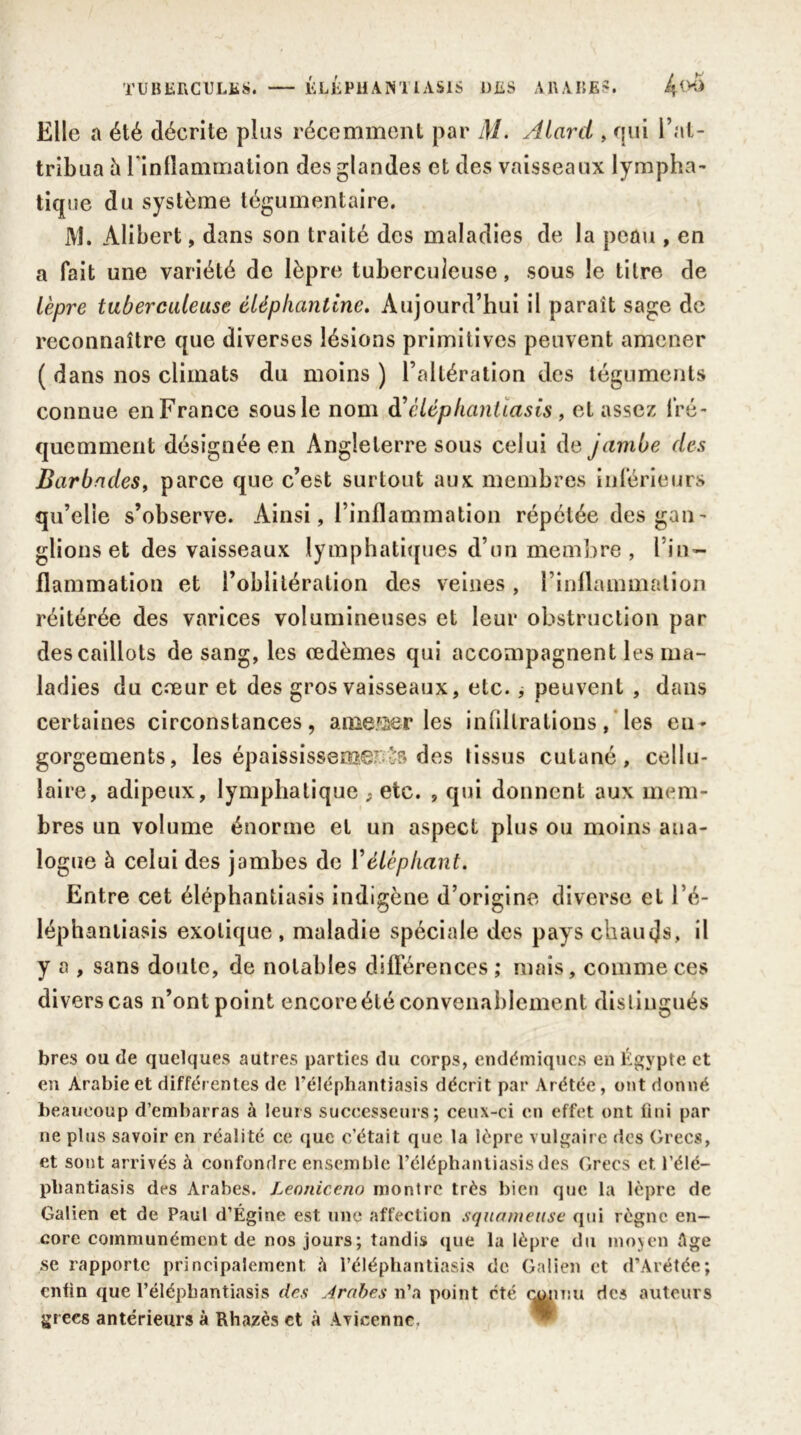 Elle a été décrite plus récemment par M. Alard , qui l’at- tribua à l’inflammation des glandes et des vaisseaux lympha- tique du système tégumentaire. M. Alibert, dans son traité des maladies de la peau , en a fait une variété de lèpre tuberculeuse, sous le titre de lèpre tuberculeuse èléphantine. Aujourd’hui il parait sage de reconnaître que diverses lésions primitives peuvent amener ( dans nos climats du moins ) l’altération des téguments connue en France sous le nom à’cléphantiasis , et assez fré- quemment désignée en Angleterre sous celui de jambe des Barbades, parce que c’est surtout aux membres inférieurs qu’elie s’observe. Ainsi, l’inflammation répétée des gan- glions et des vaisseaux lymphatiques d’un membre, l in- flammation et l’oblitération des veines, F inflammation réitérée des varices volumineuses et leur obstruction par des caillots de sang, les œdèmes qui accompagnent les ma- ladies du cœur et des gros vaisseaux, etc., peuvent , dans certaines circonstances, amener les infiltrations, les en- gorgements, les épaississent des tissus cutané, cellu- laire, adipeux, lymphatique 9 etc. , qui donnent aux mem- bres un volume énorme et un aspect plus ou moins ana- logue à celui des jambes de Véléphant. Entre cet éléphantiasis indigène d’origine diverse et l’é- léphantiasis exotique , maladie spéciale des pays chaucjs, il y a , sans doute, de notables différences; mais, comme ces divers cas n’ont point encore été convenablement distingués bres ou de quelques autres parties du corps, endémiques en Égypte et en Arabie et différentes de l’éléphantiasis décrit par Arétée, ont donné beaucoup d’embarras à leurs successeurs; ceux-ci en effet ont fini par 11e plus savoir en réalité ce que c’était que la lèpre vulgaire des Grecs, et sont arrivés à confondre ensemble l’éléphantiasis des Grecs et. l’élé— pbantiasis des Arabes. Leotiiccno montre très bien que la lèpre de Galien et de Paul d’Égine est une affection squameuse qui règne en- core communément de nos jours; tandis que la lèpre du moven Age se rapporte principalement à l’éléphantiasis de Galien et d’Arétée; enfin que l’élépbantiasis des Arabes n’a point été connu des auteurs grecs antérieurs à Rhazès et à Avicenne,