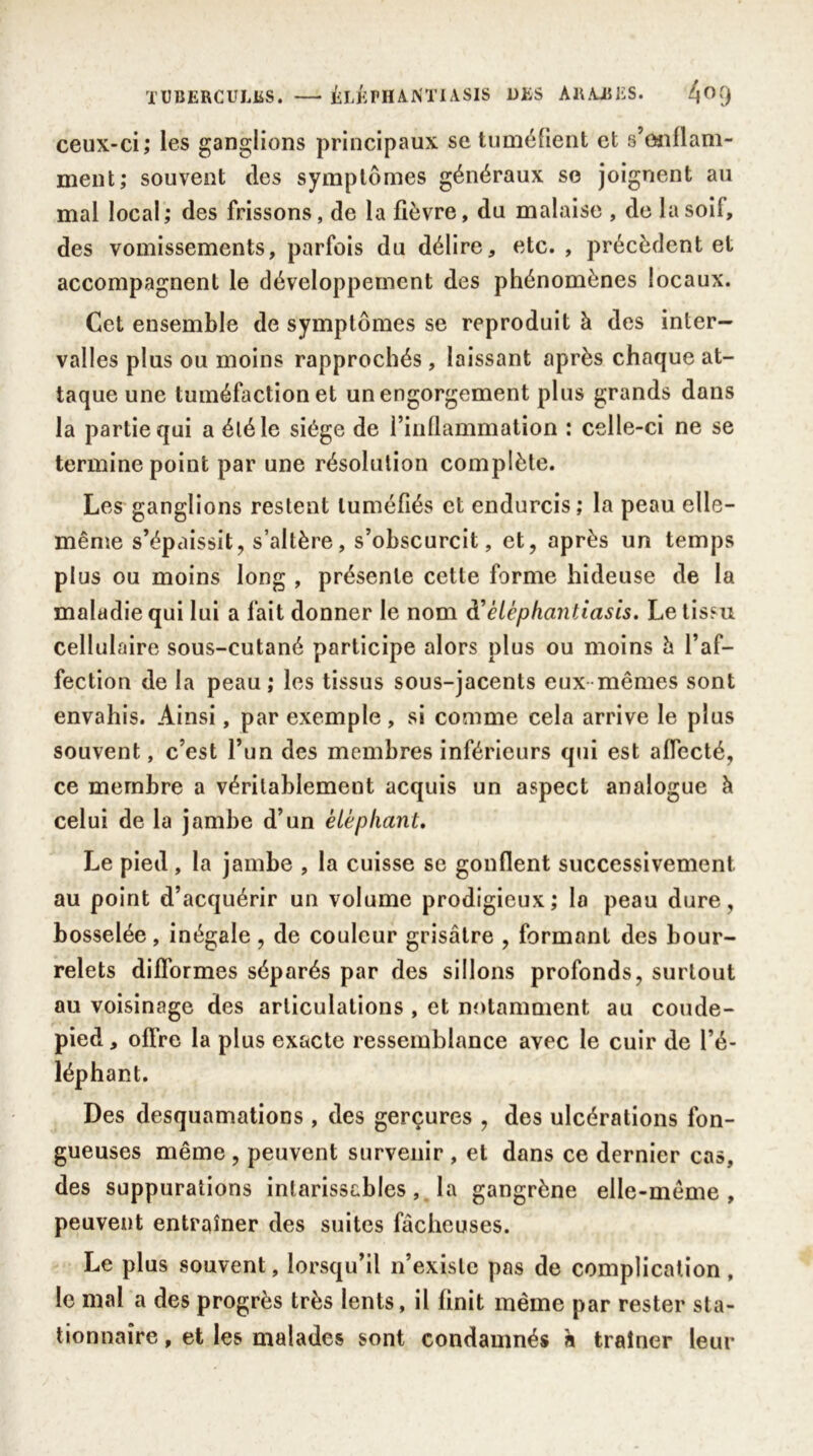 ceux-ci; les ganglions principaux se tuméfient et s’onflam- ment; souvent des symptômes généraux se joignent au mal local; des frissons, de la fièvre, du malaise , de la soif, des vomissements, parfois du délire, etc., précèdent et accompagnent le développement des phénomènes locaux. Cet ensemble de symptômes se reproduit à des inter- valles plus ou moins rapprochés , laissant après chaque at- taque une tuméfaction et un engorgement plus grands dans la partie qui a éléle siège de l’inflammation : celle-ci ne se termine point par une résolution complète. Les ganglions restent tuméfiés et endurcis; la peau elle- même s’épaissit, s’altère, s’obscurcit, et, après un temps plus ou moins long , présente cette forme hideuse de la maladie qui lui a fait donner le nom d’élcphantiasis. Le tissu cellulaire sous-cutané participe alors plus ou moins h l’af- fection de la peau ; les tissus sous-jacents eux mêmes sont envahis. Ainsi, par exemple, si comme cela arrive le plus souvent, c’est l’un des membres inférieurs qui est affecté, ce membre a véritablement acquis un aspect analogue à celui de la jambe d’un éléphant. Le pied, la jambe , la cuisse se gonflent successivement au point d’acquérir un volume prodigieux; la peau dure, bosselée, inégale, de couleur grisâtre , formant des bour- relets difformes séparés par des sillons profonds, surtout au voisinage des articulations , et notamment au coude- pied , offre la plus exacte ressemblance avec le cuir de l’é- Des desquamations , des gerçures , des ulcérations fon- gueuses même , peuvent survenir , et dans ce dernier cas, des suppurations intarissables, la gangrène elle-même, peuvent entraîner des suites fâcheuses. Le plus souvent, lorsqu’il n’existe pas de complication, le mal a des progrès très lents, il finit même par rester sta- tionnaire , et les malades sont condamnés a traîner leur léphant