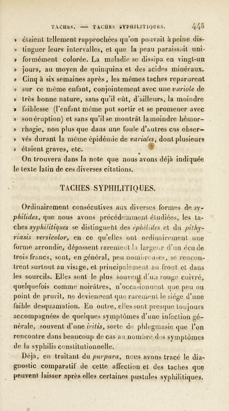 » étaient tellement rapprochées qu’on pouvait h peine dis- » tinguer leurs intervalles, et que la peau paraissait uni- » formément colorée. La maladie se dissipa en vingt-un » jours, au moyen de quinquina et des acides minéraux. » Cinq à six semaines après , les mêmes taches reparurent » sur ce même enfant, conjointement avec une variole de » très bonne nature, sans qu’il eût, d’ailleurs, la moindre » faiblesse (l’enfant même put sortir et se promener avec » sonéruption) et sans qu’il se montrât lamoindre hémor- » rhagie, non plus que dans une foule d’autres cas obser- » vés durant la même épidémie de varioles f dont plusieurs » étaient graves, etc. * On trouvera dans la note que nous avons déjà indiquée le texte latin de ces diverses citations. TACHES SYPHILITIQUES. Ordinairement consécutives aux diverses formes de sy- philides, que nous avons précédemment étudiées, les ta- ches syphilitiques se distinguent des cphélides et du pit.hy- riasis versicolor, en ce qu’elles ont ordinairement une forme arrondie, dépassent rarement la largeur d’un écude trois francs, sont, en général, peu nombreuses, se rencon- trent surtout au visage, et principalement au front et dans les sourcils. Elles sont le plus souvent d’un rouge cuivré, quelquefois comme noirâtres, n’occasionnent que peu ou point de prurit, ne deviennent que rarement le siège d’une faible desquamation. En outre, elles sont presque toujours accompagnées de quelques symptômes d’une infection gé- nérale, souvent d’une iritis, sorte de, phlegmasie que l’on rencontre dans beaucoup de cas au nombre des symptômes de la syphilis constitutionnelle. Déjà, en traitant du purpura, nous avons tracé le dia- gnostic comparatif de cette affection et des taches que peuvent laisser après elles certaines pustules syphilitiques.