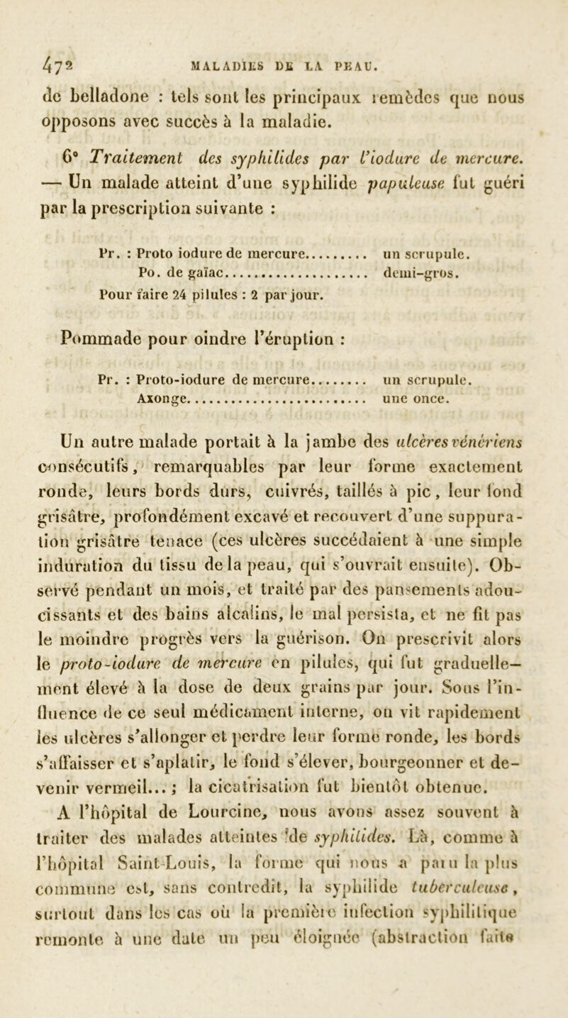 de belladone : tels sont les principaux remèdes que nous opposons avec succès à la maladie. G0 Traitement des syphilides par l’iodure de mercure. — Un malade atteint d’une syphilide papuleuse fut guéri par la prescription suivante : Pr. : Proto iodurede mercure un scrupule. Po. de gaïae demi-gros. Pour mire 24 pilules : 2 par jour. Pommade pour oindre l’éruption : Pr. : Proto-iodure de mercure un scrupule. Axonge.. une once. Un autre malade portait à la jambe des ulcères vénériens consécutifs, remarquables par leur forme exactement ronde, leurs bords durs, cuivrés, taillés à pic, leur fond grisâtre, profondément excavé et recouvert d’une suppura- tion grisâtre tenace (ces ulcères succédaient h une simple induration du tissu de la peau, qui s’ouvrait ensuite). Ob- servé pendant un mois, et traité par des pansements adou- cissants et des bains alcalins, le mal persista, et ne fit pas le moindre progrès vers la guérison. On prescrivit alors le proto-iodure de mercure en pilules, qui fut graduelle- ment élevé à la dose de deux grains par jour. Sous l’in- fluence de ce seul médicament interne, on vit rapidement les ulcères s’allonger et perdre leur forme ronde, les bords s’affaisser et s’aplatir, le fond s’élever, bourgeonner et de- venir vermeil... ; la cicatrisation fut bientôt obtenue. A l’hôpital de Lourcine, nous avons assez souvent à traiter des malades atteintes ‘de syplillldes. Là, comme à l’hôpital Saint-Louis, la forme qui nous a paiu la plus commune est, sans contredit, la syphilide tuberculeuse , surtout dans les cas où la première infection syphilitique remonte à une date un peu éloignée (abstraction faite