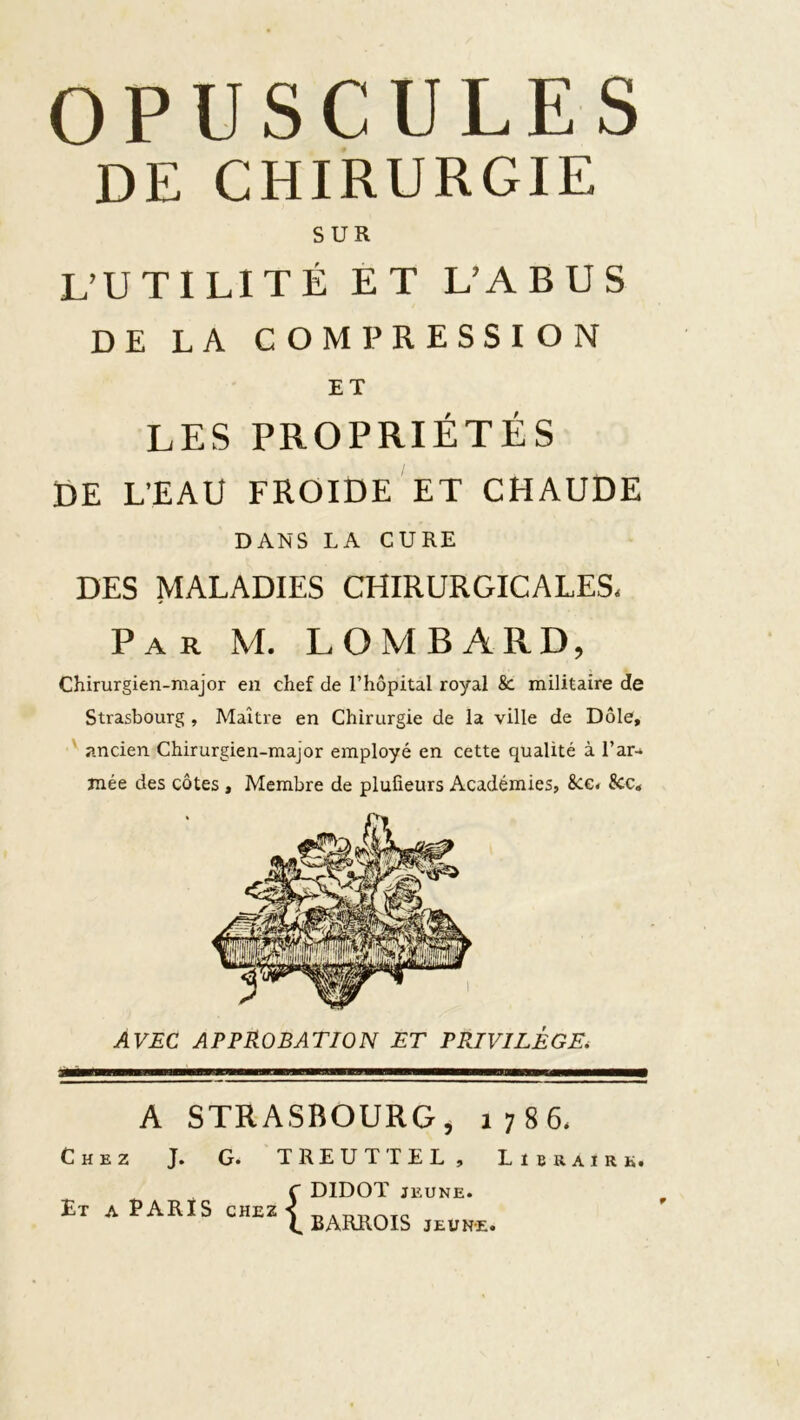 OPUSCULES DE CHIRURGIE SUR L’UTILITÉ ET L’ABUS DE LA COMPRESSION ET LES PROPRIÉTÉS DE L’EAU FROIDE ET CHAUDE DANS LA CURE DES MALADIES CHIRURGICALES- Par M. lombard, Chirurgien-major en chef de l’hôpital royal & militaire de Strasbourg , Maître en Chirurgie de la ville de Dole, ' ancien Chirurgien-major employé en cette qualité à l’ar-» mée des côtes , Membre de plulieurs Académies, 8ce. &c. AVÆC approbation ET PRIVILÈGE^ A STRASBOURG, 1786- Chez J. G. TREUTTEL, Libraire. Et a Taris chez DIDOT JEUNE. BARROIS JEUNE. r