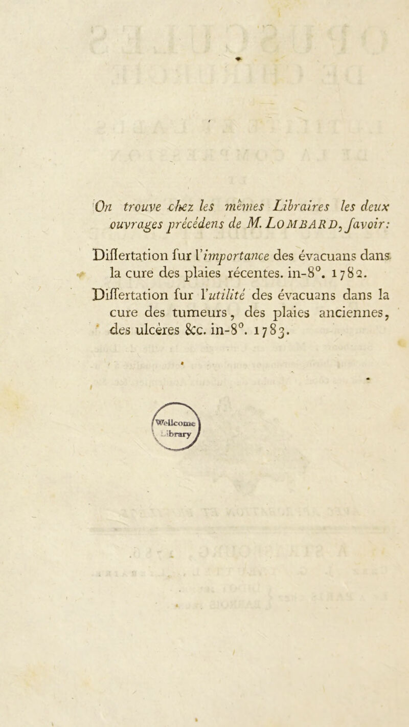 > ■On trouve clhez les mânes Libraires les deux ouvrages précédons de M, LOMBARD^ Javoir: Diflertation fur Vimportance des évacuans dans- -0 la cure des plaies récentes. in-8°. 1782. Dilfertation fur Yutilité des évacuans dans la cure des tumeurs, des plaies anciennes, des ulcères 8cc. in-S^’. 1783. I »