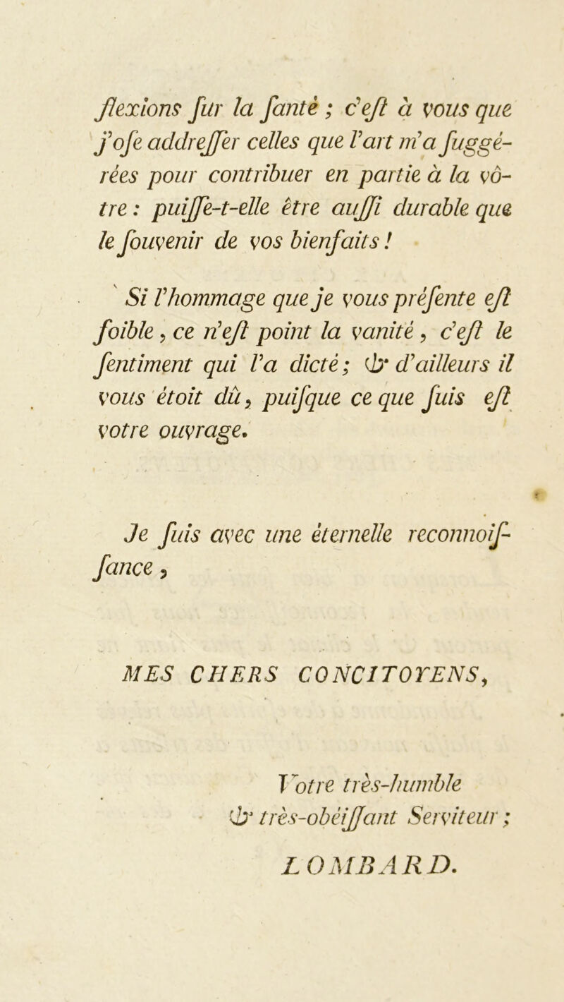 Jlexlom fur la fantè ; c'ejl à vous que fofe addrejfer celles que Fart m'a fuggé- rées pour contribuer en partie à la vô- tre : puijfe-t-elle être aujji durable que h fouvenir de vos bienfaits ! Si Vhommage que je vous préfente ejl foible 5 ce TLeJî point la vanité, dejl le fentiment qui Va dicté ; Qjr d'ailleurs il vous étoit du y puifque ce que fuis ejl votre ouvrage. Je fuis avec une éternelle reconnoif fance, MES CHERS CONCITOTENSy T'otre très-humble ci' très-obéijjant Serviteur ; LOMBARD.