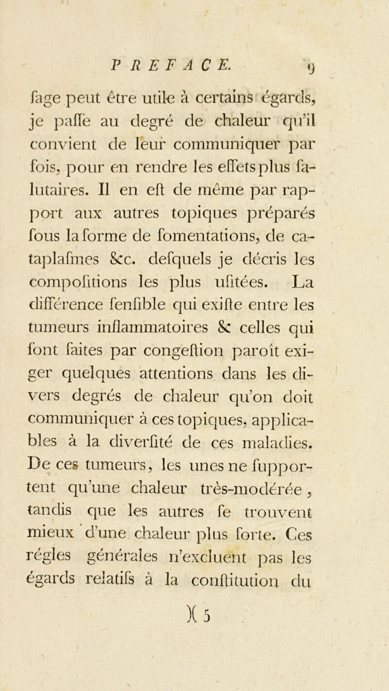 fage peut être utile à certains égards, je pafFe au degré de chaleur cju’il convient de Feur communiquer par Fois, pour en rendre les elFetsplus Fa- lutaires. Il en efl; de même par rap- port aux autres topiques préparés Fous la Forme de Fomentations, de ca- taplafines Scc. deFquels je décris les compoütions les plus uFitées. La dilFérence FenFible qui exifte eutre les tumeurs inflammatoires Se celles qui Font Faites par congefUon paroit exi- ger quelques attentions dans les di- vers degrés de chaleur qu’on doit communiquer à ces topicjues, applica- bles à la diverFité de ces maladies. De ces tumeurs, les unes ne Fuppor- tent qu’une chaleur très-modérée, tandis que les autres Fe trouvent mieux d’une chaleur plus Forte. Ces régies générales n’excluent pas les égards relatiFs à la conftitutiou du )(3