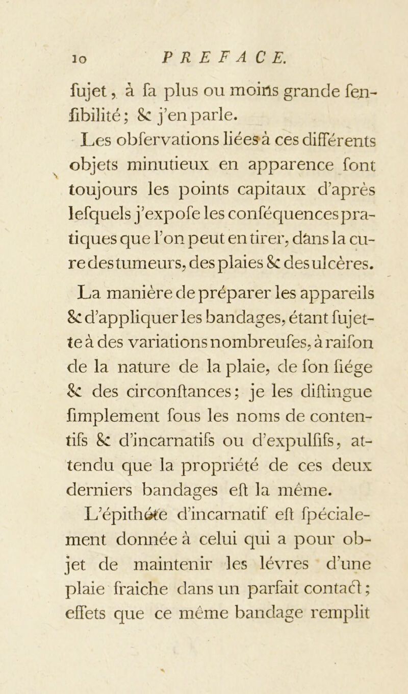 fujet 5 à fa plus ou moins grande fen- fibilité; Sc j’en parle. Les obfervations liées à ces différents objets minutieux en apparence font toujours les points capitaux d’après lefquels j’expofe les conféquences pra- tiques que l’on peut en tirer, dâns la cu- re des tumeurs, des plaies Sc des ulcères. La manière de préparer les appareils 8c d’appliquer les bandages, étant fujet- te à des variations nombreufes, à raifon de la nature de la plaie, de fon fiége 8c des circonftances ; je les diftingue fimplement fous les noms de conten- tifs Sc d’incarnatifs ou d’expulfifs, at- tendu que la propriété de ces deux derniers bandages eft la même. L’épithéte d’incarnatif eft fpéciale- ment donnée à celui qui a pour ob- jet de maintenir les lèvres d’une plaie fraiche dans un parfait contacf ; elfets que ce même bandage remplit