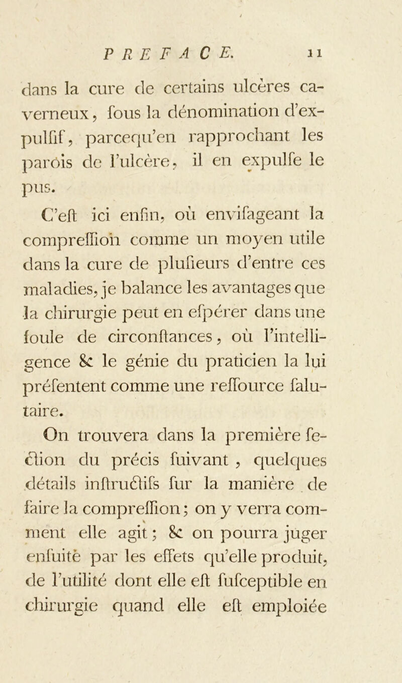 dans la cure de certains ulcères ca- verneux J fous la dénomination d’ex- pulfif, parcequ’en rapprochant les parois de Fulcère;, il en expulfe le pus. C’eft ici enfin, où envifageant la compreffioh comme un moyen utile dans la cure de plufieurs d’enti'e ces maladies, je balance les avantages que la chirurgie peut en efpérer dans une loule de circonftances, où rintelli- gence 8c le génie du praticien la lui préfentent comme une reffource falu- taire. On trouvera dans la première fe- clion du précis fuivant , quelques détails inftrufhfs fur la manière de faire la compreffion ; on y verra com- « nient elle agit ; 8c on pourra juger enfuitè par les effets rju’elle produit, de Futilité dont elle eft fufceptible en chirurgie quand elle eft emploiée