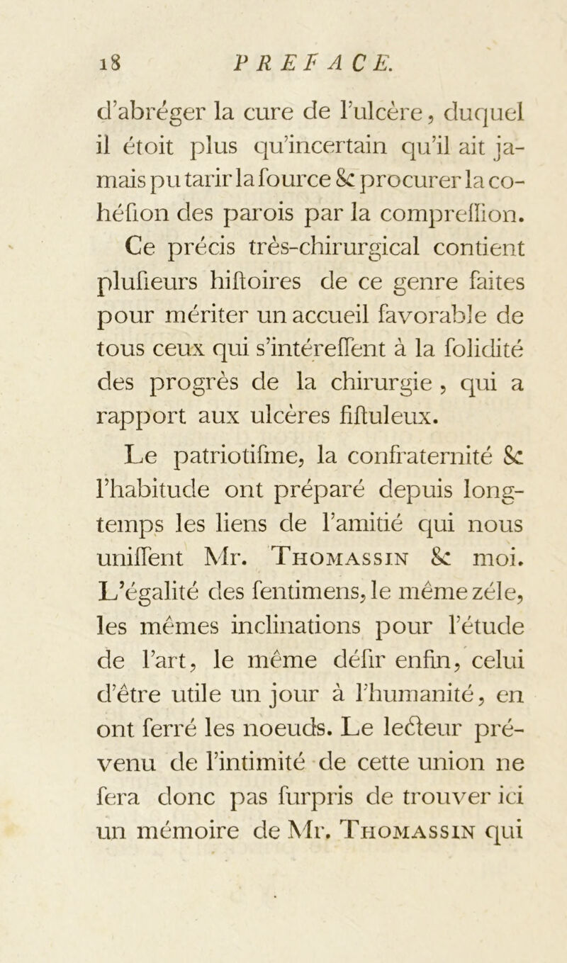 d’abréger la cure de l’ulcère, duquel il étoit plus c]u’incertain qu’il ait ja- mais pu tarir la fource 8c procurer la co- héüon des parois par la comprelïion. Ce précis très-chirurgical contient plufieurs hiftoires de ce genre faites pour mériter un accueil favorable de tous ceux qui s’intérefTent à la folidité des progrès de la chirurgie , qui a rapport aux ulcères fiftuleux. Le patriotifme, la confraternité 8c l’habitude ont préparé depuis long- temps les liens de l’amitié c|ui nous unifTent Mr. Thomassin 8c moi. L’égalité des fentimensrie même zélé, les mêmes inclinations pour l’étude de l’art 5 le même défir enfin, celui d’être utile un jour à riiumanité, en ont ferré les noeuds. Le leèleur pré- venu de l’intimité de cette union ne fera donc pas furpris de trouver ici un mémoire de Mr. Thomassin qui