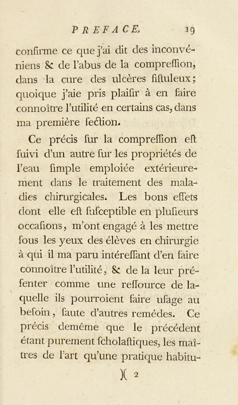 confirme ce c|ue j’ai dit des inconvé- niens 8c de l’abus de la compreffionj dans la cure des ulcères fifluleux; quoique j’aie pris plaifir à en faire connoître Futilité en certains cas, dans ma première feèlion. Ce précis fur la compreffion efl fuivi d’un autre fur les propriétés de l’eau fimple emploiée extérieure- nient dans le traitement des mala- dies chirurgicales* Les bons effets dont elle efl fafceptible en plufieurs occafions, m’ont engagé à les mettre fous les yeux des élèves en chirurgie à qui il ma paru intéreffant d’en faire connoître Futilité, 8c de la leur pré- fenter comme une reiïource de la- quelle ils pourroient faire ufage au befoin, faute d’autres remèdes. Ce précis demême que le précédent étant purement fcholaftiques, les maî- tres de Fart qu’une pratique habitu- X 2