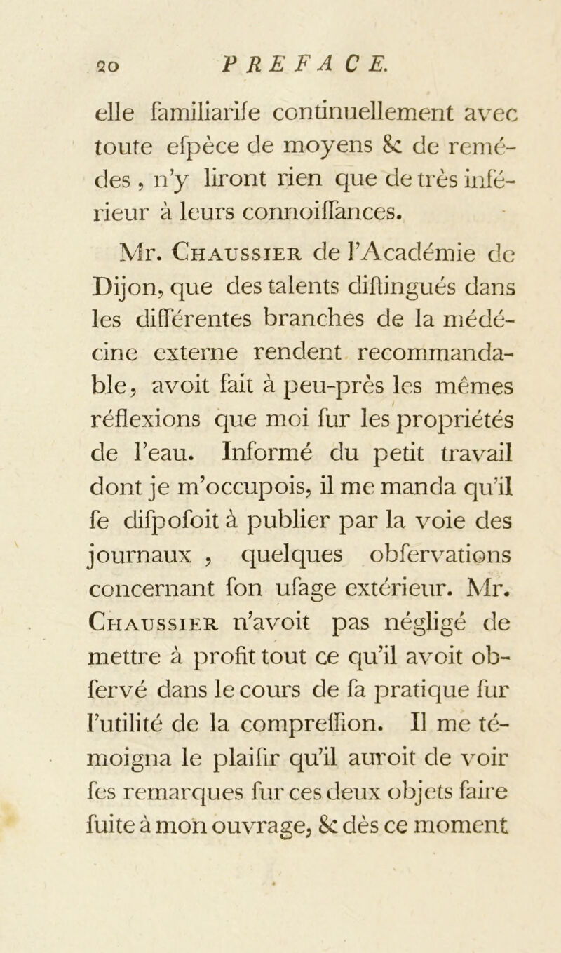 elle familiarife continuellement avec toute efpèce de moyens 8c de remè- des 5 rèy liront rien que de très infe- rieur à leurs connoifTances. Mr. Chaussier de l’Académie de Dijon, que des talents diftingués dans les differentes branches de la méde- cine externe rendent recommanda- ble 5 avoit fait à peu-près les mêmes I réflexions que moi fur les propriétés de l’eau. Informé du petit travail dont je m’occupois, il me manda qu’il fe difpofoit à publier par la voie des journaux , quelques obfervations concernant fon ufage extérieur. Mr. Chaussier n’avoit pas négligé de mettre à profit tout ce qu’il avoit ob- fervé dans le cours de fa pratique fur l’utilité de la compreffion. Il me té- moigna le plaifir qu’il auroit de voir fes remarques fur ces deux objets faire fuite à mon ouvrage, 8c dès ce moment