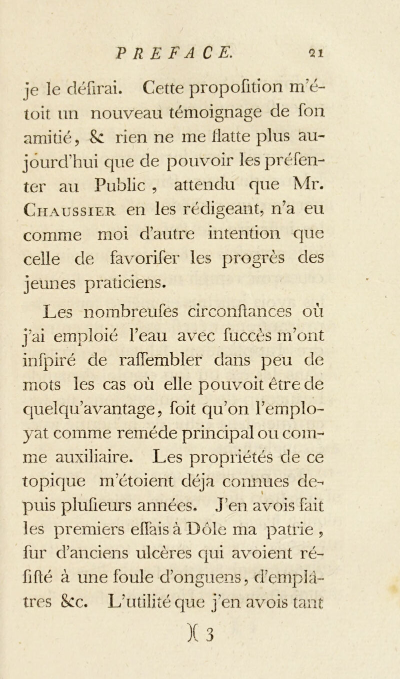 je îe défirai. Cette propofltion m e- toit un nouveau témoignage de fon amitié 5 8c rien ne me flatte plus au- jourd’hui que de pouvoir les préfen- ter au Public , attendu que Mr. Chaussier en les rédigeant, n’a eu comme moi d’autre intention que celle de favorifer les progrès des jeunes praticiens. Les nombreufes circonftances où j’ai emploié l’eau avec fuccès m’ont infpiré de ralTembler dans peu de mots les cas où elle pouvoit être de cjuelqu’avantage, foit qu’on l’emplo- yât comme remède principal ou com- me auxiliaire. Les propriétés de ce topique m’étoient déjà connues de- puis plufieurs années. J’en avois fait les premiers eïïaisàDôle ma patrie , fur d’anciens ulcères qui avoient ré- fifté à une foule d’onguens, d’emplâ- tres 8cc. L’utilité que j’en avois tant )( 3