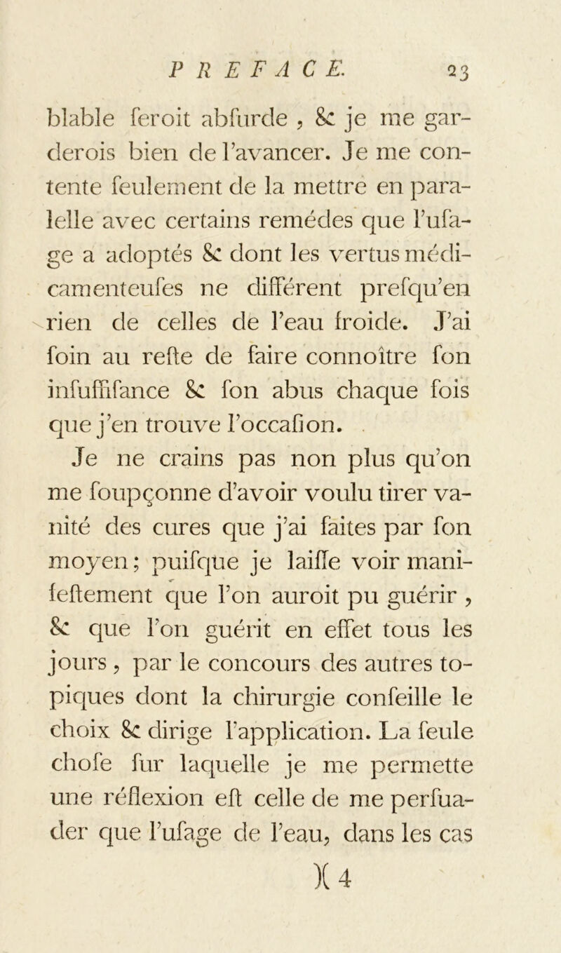 blable feroit abfiirde , &: je me gar- der ois bien de l’avancer. Je me con- tente feulement de la mettre en para- lelle avec certains remèdes que l’nfa- ge a adoptés &: dont les vertus médi- camenteufes ne différent prefcju’en \rien de celles de l’eau froide. J’ai foin an refte de faire connoître fon infuffifance 8c fon abus chaque fois que j’en trouve l’occafion. Je ne crains pas non plus qu’on me foupçonne d’avoir voulu tirer va- nité des cures que j’ai faites par fon moyen ; puifque je laiïïe voir mani- feftement c{ue l’on auroit pu guérir , 8c c|ue l’on guérit en effet tous les jours 5 par le concours des autres to- picjues dont la chirurgie confeille le choix 8c dirige l’application. La feule chofe fur lac|uelle je me permette une réflexion eft celle de me perfua- der cjue l’ufage de l’eau, clans les cas X4