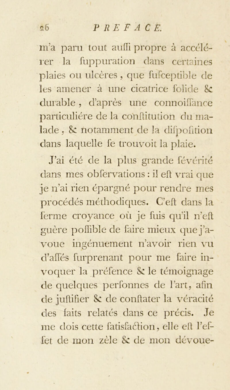 m’a paru tout auiïi propre à accélé- ler la fuppuration dans certaines plaies ou ulcères , c{ue fufceptible de les amener à une cicatrice folide 8c durable, d’après une connoilTance particulière de la confiitution du ma- lade , 8c notamment de la dilporition dans laquelle fe trou voit la plaie. J’ai été de la plus grande févérité dans mes obfervations : il efl vrai que je n’ai rien épargné pour rendre mes procédés méthodicpies. C’eft dans la lèrme croyance où je fuis qu’il n’eft guère poffible de faire mieux e]ue j’a- v’oue ingénuement n’avoir rien vu d’alfés furprenant pour me faire in- vocgaer la préfence 8c le témoignage de cjuelques perfonnes de l’art, afin de juflifier 8c de conftater la véracité des faits relatés dans ce précis. Je me dois cette fatisfaclion, elle efl l’ef- fet de mon zèle 8c de mon dévoue-