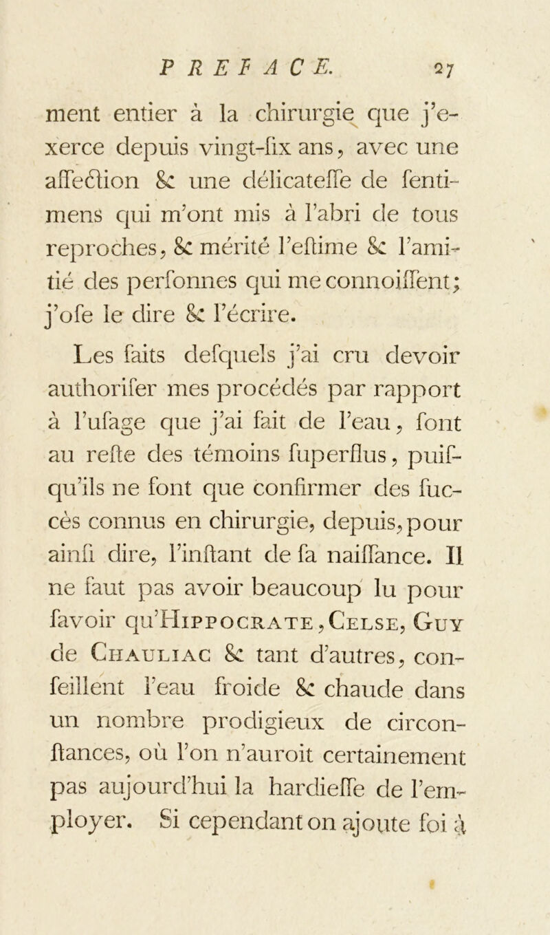 ment entier à la chirurgie^ que j’e- xerce depuis vingt-Iix ans, avec une alTeflion Sc une délicateile de fenti- mens c|ui m’ont mis à Tabri de tous reproches 5 8c mérité Feüime 8c Fami- tié des perfonnes qui me connoiffent; j’ofe le dire 8c l’écrire. Les faits defcpiels j’ai cru devoir authorifer mes procédés par rapport à l’ufage que j’ai fait de l’eau ^ font au refte des témoins fuperflus, puif- qu’ils ne font que confirmer des fuc- cès connus en chirurgie, depuis, pour ainü dire, Finftant de fa naifFance. Il ne faut pas avoir beaucoup lu pour favoir qu’HippocuATE ,Celse, Guy de Chauliac 8c tant d’autres, con- feillent l’eau froide 8c chaude dans un nombre prodigieux de circon- üances, où l’on n’auroit certainement pas aujourd’hui la hardieffe de l’em- ployer. Si cependant on ajoute foi à