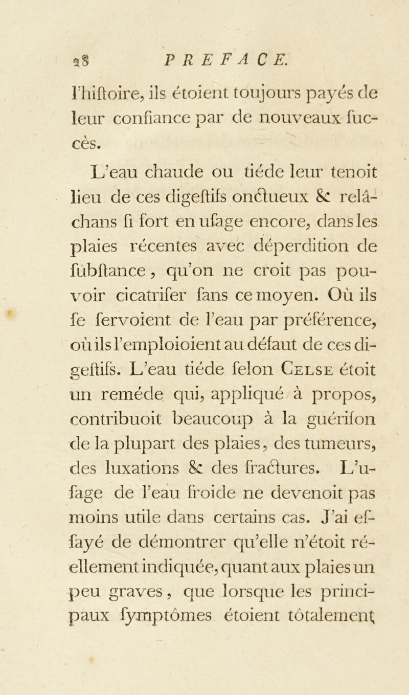 riiiüoire, ils étoient toujours payés de leur confiance par de nouveaux fuc- cès. L’eau chaude ou tiède leur tenoit lieu de ces digeftifs onélueux 8c relâ- chans fi fort enufas:e encore, dans les plaies récentes avec déperdition de fubftance, qu’on ne croit pas pou- voir cicatrifer fans ce moyen. Où ils fe fervoient de l’eau par préférence, où ils l’emploioient au défaut de ces di- geftifs. L’eau tiède félon Celse étoit un remède qui, appliqué à propos, contribuoit beaucoup à la guérifon de la plupart des plaies, des tumeurs, des luxations 8c des fraéfures. L’u- fage de l’eau froide ne devenoit pas moins utile dans certains cas. J’ai ef- fayé de démontrer qu’elle n’étoit ré- ellement indicjuée, quant aux plaies un peu graves, que lorsque les princi- paux fymptômes étoient totalement,