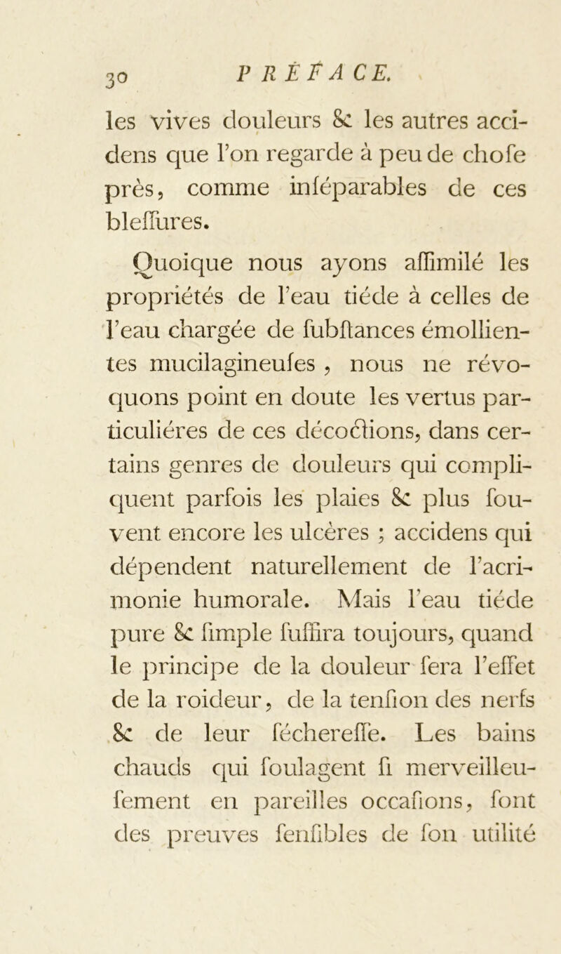 V R ÈF ACE, 30 les vives douleurs 8c les autres acd- t dens que l’on regarde à peu de chofe près, comme inféparables de ces blelTures. Quoique nous ayons affimilé les propriétés de l’eau tiède à celles de 'l’eau chargée de fubftances émollien- tes mucilagineufes , nous ne révo- quons point en doute les vertus par- ticulières de ces décochons, dans cer- tains genres de douleurs qui compli- quent parfois les plaies 8c plus fou- vent encore les ulcères ; accidens qui dépendent naturellement de l’acri- monie humorale. Mais l’eau tiède pure 8c fimple fuffira toujours, quand le principe de la douleur fera l’effet de la roideur, de la tenfion des nerfs 8c de leur féchereffe. Les bains chauds qui foui agent fi merveilleu- fement en pareilles occafions, font des preuves fenübles de fou utilité