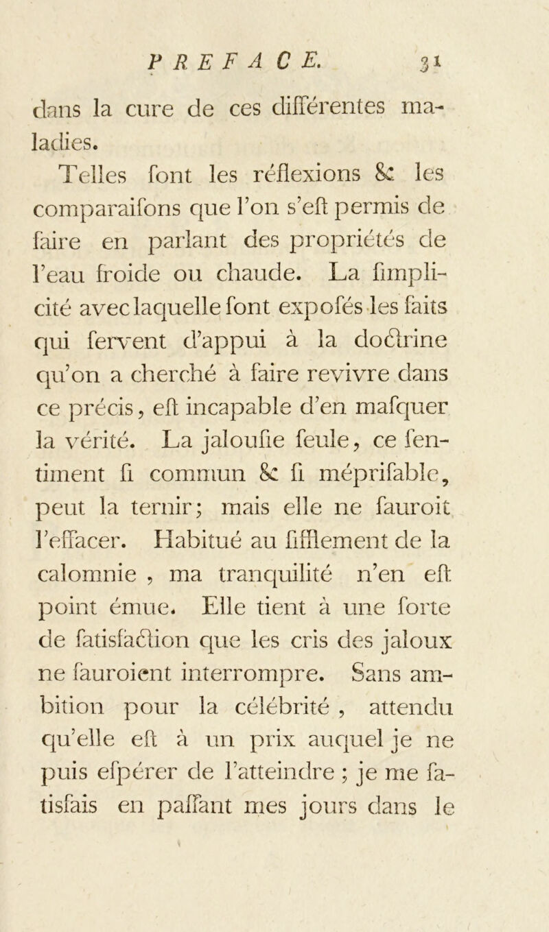 dans la cure de ces différentes ma- ladies. Telles font les réflexions 8c les comparaifons que l’on s’efl; permis de faire en parlant des propriétés de l’eau froide ou chaude. La fimplL cité avec lacjuelle font expofés-les faits qui fervent d’appui à la doélrine qu’on a cherché à faire revivre dans ce précis, eff incapable d’en mafcjuer la vérité. La jaloufie feule, ce fen- timent ü commun 8c fi méprifablc, peut la ternir; mais elle ne fauroit l’effacer. Habitué au fifUement de la calomnie , ma tranc[uilité n’en eft point émue. Elle tient à une forte de fatisfaélion cpie les cris des jaloux ne fauroient interrompre. Sans am- bition pour la célébrité , attendu cju’elle eft à un prix aucjuel je ne puis efpérer de l’atteindre ; je me fa- tisfais en paffant mes jours dans le