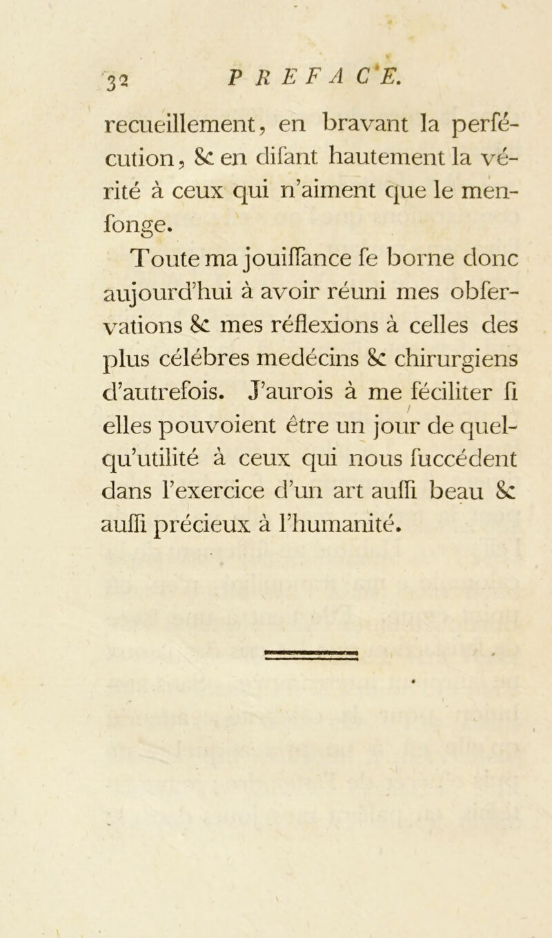 recueillement 5 en bravant la perfé- cution 5 8c en difant hautement la vé- rité à ceux qui n’aiment cjue le men- fonge. Toute ma jouiïïance fe borne donc aujourd’hui à avoir réuni mes obfer- vations 8c mes réflexions à celles des plus célébrés medécins 8c chirurgiens d’autrefois. J’aurois à me féciliter ü elles pouvoient être un jour de quel- qu’utilité à ceux qui nous fuccédent dans l’exercice d’un art aufli beau 8c aufli précieux à l’humanité.