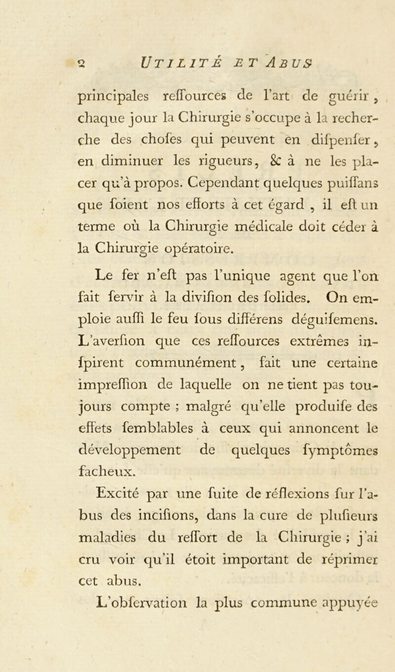 principales reffources de l’art de guérir 5 chaque jour la Chirurgie s’occupe à la recher- che des choies qui peuvent en difpenier 5 en diminuer les rigueurs, 8c à ne les pla- cer qu’à propos. Cependant quelques puiiTans que foient nos efforts à cet égard , il eft un terme où la Chirurgie médicale doit céder à la Chirurgie opératoire. Le fer n’eil pas l’unique agent que l’on fait fervir à la divifion des folides. On em- ploie auffi le feu ious différens déguifemens. L’averfion que ces reffources extrêmes in- fpirent communément, fait une certaine impreffion de laquelle on ne tient pas tou- jours compte ; malgré qu’elle produife des effets femblables à ceux qui annoncent le développement de quelques fymptômes fâcheux. Excité par une fuite de réflexions fur l’a- bus des incifions, dans la cure de plufieurs maladies du reffort de la Chirurgie ; j’ai cru voir qu’il étoit important de réprimer cet abus. L’obfervation la plus commune appuyée