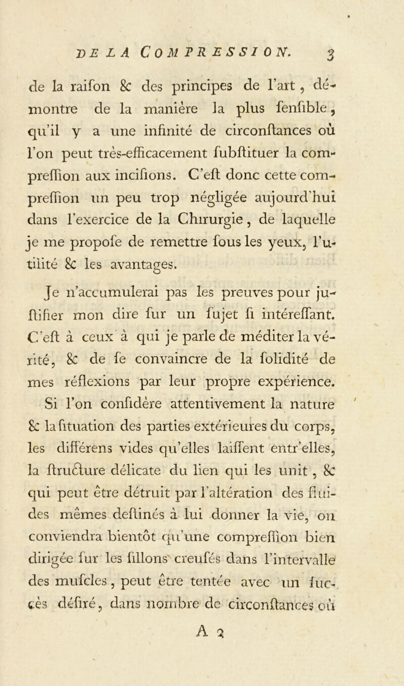 DELA C 0 M T R E S S I ON. de la raifon 8c des principes de l’art, dé^ montre de la manière la plus fenfible, qu’il y a une infinité de circonftances où l’on peut très-efficacement fubffituer la com- preffion aux incifions. C’eft donc cette com- preffion un peu trop négligée aujourd’hui dans l’exercice de la Chirurgie, de laquelle je me propofe de remettre fous les yeuXj fu- tilité 8c les avantages. O Je n’accumulerai pas les preuves pour ju- ftifier mon dire fur un fujet fi intéreffant. C’eft à ceux à cpii je parle de méditer la vé- rité, 8c de le convaincre de la folidité de mes réflexions par leur propre expérience. Si l’on confidère attentivement la nature 8c lahtuation des parties extérieures du corps, les difîérens vides qu’elles laiffent entr’elles, la ftruèlure délicate du lien qui les unit , 8c qui peut être détruit par l’altération des flui- des mêmes deftinés à lui donner la vie, on conviendra bientôt cpi’une compreffion bien dirigée fur les üllons^ creufés dans l’intervalle des mufcles, peut être tentée avec un luc- cès défiré, dans nombre de circonftances où