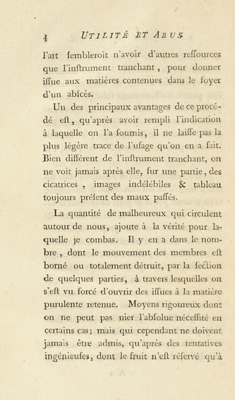 Utilité mt Ab us l’art lembleroit n’avoir d’autres reflburces que rinftrument tranchant, pour donner iffue aux matières contenues dans le foyer d’un abfcès. Un des principaux avantages de ce procé- dé eft, qu’aprés avoir rempli l’indication à laquelle on l’a fournis, il ne laiife pas la plus légère trace de l’ufage qu’on en a fait. Bien dihérent de l’inflrument tranchant, on ne voit jamais après elle, fur une partie, des cicatrices , images indélébiles 8c tableau toujours prélent des maux palîés. La quantité de malheureux cjui circulent autour de nous, ajoute à la vérité pour la- quelle je combas. Il y en a dans le nom- bre , dont le mouvement des membres eft borné ou totalement détruit, par la fection de quelques parties, à travers lesquelles ou s’eft vu forcé d’ouvrir des ilfues à la matière purulente retenue. Moyens rigoureux dont on ne peut pas nier l’abfolue néceftité en certains cas ; mais qui cependant ne doivent jamais être admis, qu’après des tentatives ingénieufes, dont le fruit n’eft réfervé qu’à