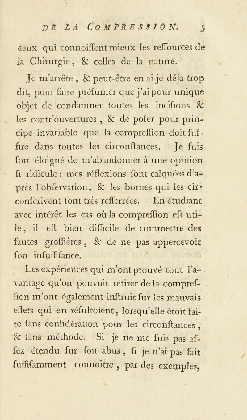 eeux qui connoiflent mieux les reflburces de Ja Chirurgie, 8c celles de la nature. Je m’arrête , Sc peut-être en ai-je dé jà trop dit, pour faire préfumer que j’ai pour unique objet de condamner toutes les incifions Sc les contr’ouvertures , Sc de pofer pour prin- cipe invariable que la compreffion doit fuf- hre dans toutes les circonftances. Je fuis fort éloigné de m’abandonner à une opinion fl ridicule : mes réflexions font calquées d’a- près l’obfervation 5 Sc les bornes qui les cir- confcrivent font très refferrées. En étudiant avec intérêt les cas où la compreffion efl uti- le, il eft bien difficile de commettre des fautes groffiières , 8c de ne pas appercevoir fon infuffifance. Les expériences qui m’ont prouvé tout l’a- vantage qu’on pouvoit rétirer de la compref- iion m’ont également inftruit fur les mauvais eflbts qui en réfultoient, lorsqu’elle étoit fai- te fans confidération pour les circonftances , Sc fans méthode. Si je ne me fuis pas af- fez étendu fur fon abus , fi je n’ai pas fait fuffifamment connoître , par des exemples,