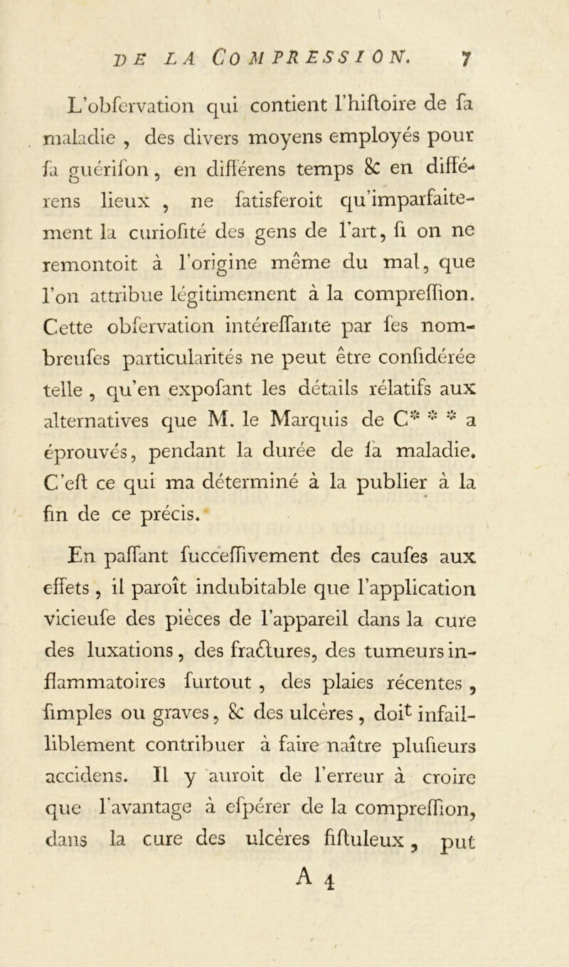 L’obfervation qui contient l’hifloire de fa maladie , des divers moyens employés pour fa guérifon, en difîérens temps 8c en diffé-* rens lieux , ne fatisferoit qu’imparfaite- ment la curiofité des gens de l’art, fi on ne remontoit à l’origine même du mal, que l’on attribue légitimement à la compreffion. Cette obfervation intérelfante par fes nom- breufes particularités ne peut être confidérée telle , qu’en expofant les détails rélatifs aux alternatives que M. le Marquis de C' ''' a éprouvés, pendant la durée de là maladie. C’eft ce qui ma déterminé à la publier à la fin de ce précis. En palTant fucceffivement des caufes aux effets, il paroît indubitable que l’application vicieufe des pièces de l’appareil dans la cure des luxations, des fraélures, des tumeurs in- flammatoires furtout , des plaies récentes , fimples ou graves, 8c des ulcères, doi^ infail- liblement contribuer à faire naître plufieurs accidens. Il y auroit de l’erreur à croire que l’avantage à efpérer de la compreffion, dans la cure des ulcères fiftuleux, put