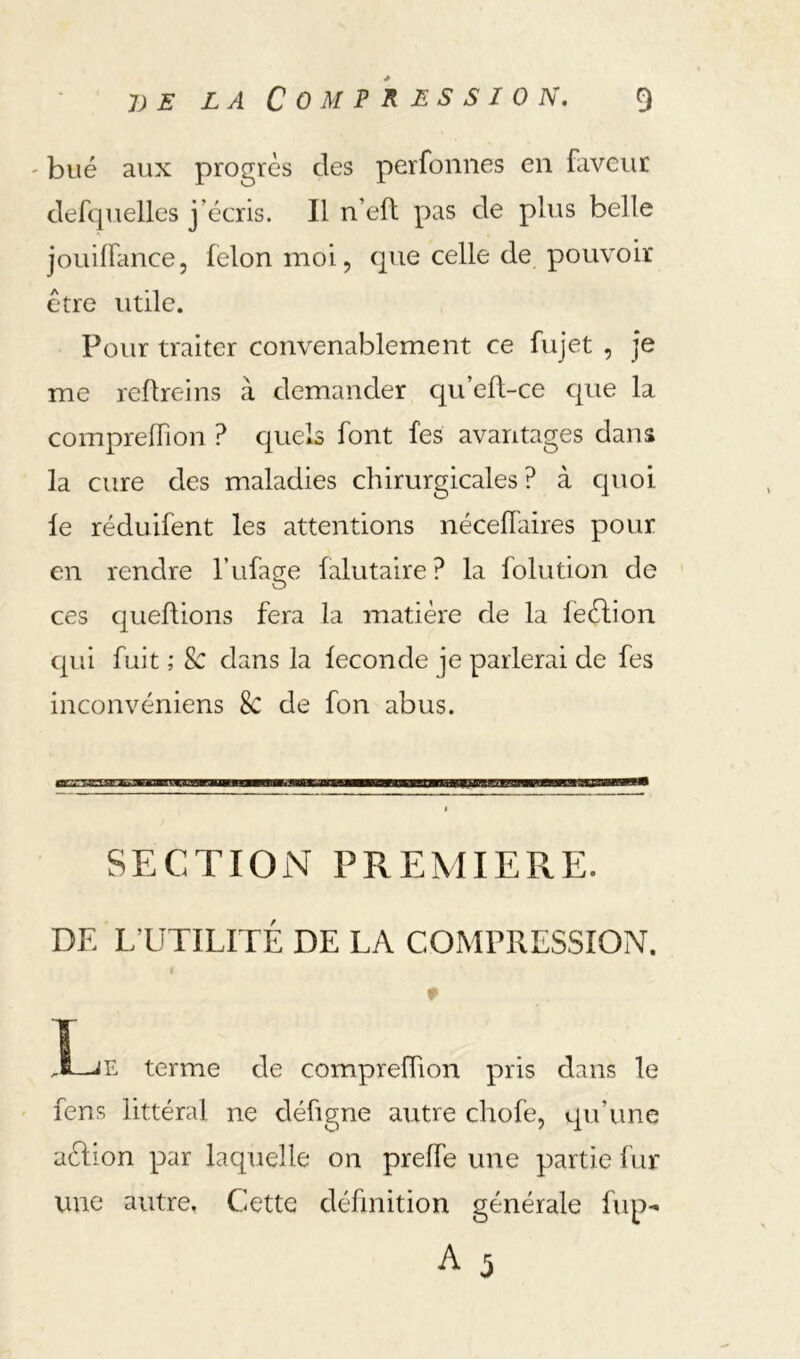 ' bué aux progrès des perfonnes en faveur defquelles j’écris. Il n’eft pas de plus belle jouiffance, félon moi, que celle de pouvoir être utile. Pour traiter convenablement ce fujet , je me reflreins à demander qu’eft-ce cpie la compreflion ? cruels font fes avantages dans la cure des maladies chirurgicales? à cpioi le réduifent les attentions nécefl'aires pour en rendre l’ufage falutaire ? la folution de ces queflions fera la matière de la leèlion qui fuit ; & dans la fécondé je parlerai de fes inconvéniens & de fon abus. SECTION PPvEMIERE. DE L’UTILITÉ DE LA COMPRESSION. f y terme de compreffion pris dans le feus littéral ne défigne autre chofe, qu’une aèlion par laquelle on preffe une partie lur une autre, Cette définition générale fup- A 5