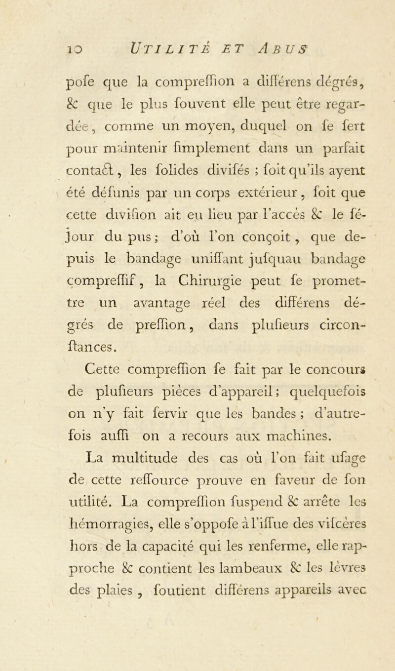 pofe que la comprefTion a dillérens degrés, & que le plus fouvent elle peut être regar- dée , comme un moyen, duquel on le fert pour maintenir fimplement dans un parfait contaél, les folides divifés ; foit qu’ils ayent été défunis par un corps extérieur, foit que cette divifion ait eu lieu par l’accès 8c le fé- jour du pus ; d’où l’on conçoit, Cjue de- puis le bandage unifTant jufquau bandage comprelïif, la Chirurgie peut fe promet- tre un avantage réel des difFérens de- grés de preiïion, dans plufieurs circon- ftances. Cette comprefTion fe fait par le concours de plufieurs pièces d’appareil ; quelc|uefois on n’y fait fervir que les bandes ; d’autre- fois aufli on a recours aux machines. La multitude des cas où Ton fait iifas;e O de cette reffource prouve en faveur de fon utilité. La comprefTion fuspend 8c arrête les hémorragies, elle s’oppofe àTifTue des vilcères liors de la capacité qui les renferme, elle rap- proche 8c contient les lambeaux 8c les lèvres des plaies , foutient différens appareils avec